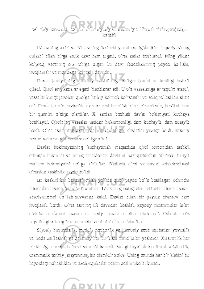 G`arbiy Evropada O`rta asrlar siyosiy va xuquqiy ta`limotlarining vujudga kelishi.   IV asrning oxiri va VI asrning ikkinchi yarmi oraligida Rim imperiyasining qulashi bilan birga antik davr ham tugadi, o`rta asrlar boshlandi. Ming yildan ko`proq vaqtning o`z ichiga olgan bu davr feodalizmning paydo bo`lishi, rivojlanishi va inqirozga uchrashi davridir. Feodal jamiyatning iqtisodiy asosini erga bo`lgan feodal mulkchiligi tashkil qiladi. Qirol eng katta er egasi hisoblanar edi. U o`z vassalariga er taqdim etardi, vassalar bunga javoban qirolga harbiy ko`mak ko`rsatishi va soliq to`lashlari shart edi. Feodallar o`z navbatida dehqonlarni ishlatish bilan bir qatorda, hosilini ham bir qismini o`ziga olardilar. X asrdan boshlab davlat hokimiyati kuchaya boshlaydi. Qirolning vassalar ustidan hukumronligi dam kuchayib, dam susayib bordi. O`rta asrlarning oxirlarida markazlashgan davlatlar yuzaga keldi. Rasmiy hokimiyat absolyut monarx qo`liga o`tdi. Davlat hokimiyatining kuchaytirish maqsadida qirol tomonidan tashkil qilingan hukumat va uning amaldorlari davlatni boshqarishdagi ishtiroki tufayli ma`lum hokimiyatni qo`lga kiritdilar. Natijada qirol va davlat aristokratiyasi o`rtasida keskinlik paydo bo`ldi. Bu keskinlikni bartaraf qilish yo`lida qirol paydo bo`la boshlagan uchinchi tabaqadan tayach izlardi. Taxminan 17-asrning oxirgacha uchinchi tabaqa asosan absolyutizmni qo`llab-quvvatlab keldi. Davlat bilan bir paytda cherkov ham rivojlanib bordi. O`rta asrning ilk davridan boshlab xayotiy muammolar bilan qiziqishlar doirasi asosan ma`naviy masalalar bilan cheklandi. Odamlar o`z hayotidagi o`ta og`ir muammolar echimini dindan izladilar. Siyosiy huquqsizlik, moddiy nochorlik va jismoniy azob-uqubatlar, yovuzlik va iroda zaiflashishiga qaramay har bir kishi umid bilan yashardi. Xristianlik har bir kishiga murojaat qilardi va umid berardi. Erdagi hayot, deb uqtirardi xristianlik, drammatik tarixiy jarayonning bir qismidir xolos. Uning oxirida har bir kishini bu hayotdagi nohakliklar va azob-uqubatlar uchun odil mukofat kutadi. 