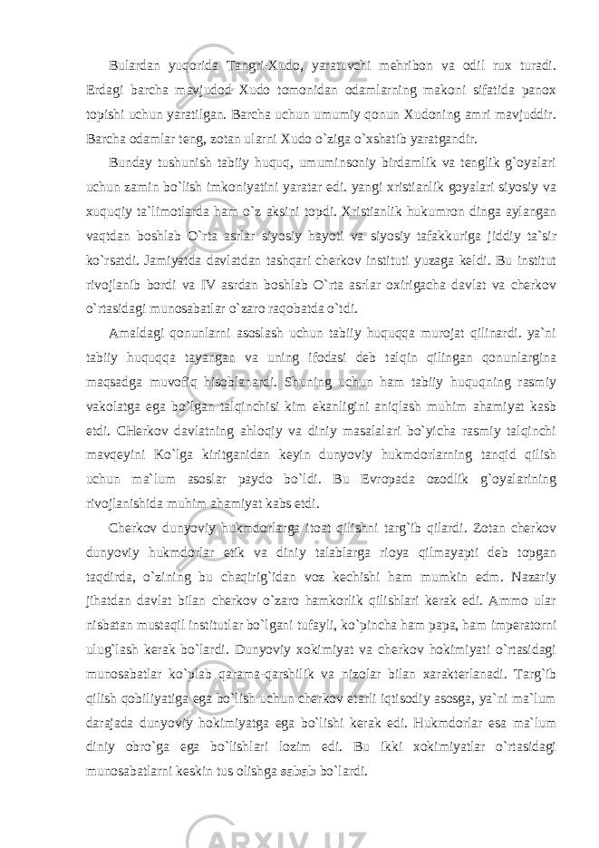 Bulardan yuqorida Tangri-Xudo, yaratuvchi mehribon va odil rux turadi. Erdagi barcha mavjudod Xudo tomonidan odamlarning makoni sifatida panox topishi uchun yaratilgan. Barcha uchun umumiy qonun Xudoning amri mavjuddir. Barcha odamlar teng, zotan ularni Xudo o`ziga o`xshatib yaratgandir. Bunday tushunish tabiiy huquq, umuminsoniy birdamlik va tenglik g`oyalari uchun zamin bo`lish imkoniyatini yaratar edi. yangi xristianlik goyalari siyosiy va xuquqiy ta`limotlarda ham o`z aksini topdi. Xristianlik hukumron dinga aylangan vaqtdan boshlab O`rta asrlar siyosiy hayoti va siyosiy tafakkuriga jiddiy ta`sir ko`rsatdi. Jamiyatda davlatdan tashqari cherkov instituti yuzaga keldi. Bu institut rivojlanib bordi va IV asrdan boshlab O`rta asrlar oxirigacha davlat va cherkov o`rtasidagi munosabatlar o`zaro raqobatda o`tdi. Amaldagi qonunlarni asoslash uchun tabiiy huquqqa murojat qilinardi. ya`ni tabiiy huquqqa tayangan va uning ifodasi deb talqin qilingan qonunlargina maqsadga muvofiq hisoblanardi. Shuning uchun ham tabiiy huquqning rasmiy vakolatga ega bo`lgan talqinchisi kim ekanligini aniqlash muhim ahamiyat kasb etdi. CHerkov davlatning ahloqiy va diniy masalalari bo`yicha rasmiy talqinchi mavqeyini Ko`lga kiritganidan keyin dunyoviy hukmdorlarning tanqid qilish uchun ma`lum asoslar paydo bo`ldi. Bu Evropada ozodlik g`oyalarining rivojlanishida muhim ahamiyat kabs etdi. C h erkov dunyoviy hukmdorlarga itoat qilishni targ`ib qilardi. Zotan cherkov dunyoviy hukmdorlar etik va diniy talablarga rioya qilmayapti deb topgan taqdirda, o`zining bu chaqirig`idan voz kechishi ham mumkin edm. Nazariy jihatdan davlat bilan cherkov o`zaro hamkorlik qilishlari kerak edi. Ammo ular nisbatan mustaqil institutlar bo`lgani tufayli, ko`pincha ham papa, ham i mperatorni ulug`lash kerak bo`lardi. Dunyoviy xokimiyat va cherkov hokimiyati o`rtasidagi munosabatlar ko`plab qarama-qarshilik va nizolar bilan xarakterlanadi. Targ`ib qilish qobiliyatiga ega bo`lish uchun cherkov etarli iqtisodiy asosga, ya`ni ma`lum darajada dunyoviy hokimiyatga ega bo`lishi kerak edi. Hukmdorlar esa ma`lum diniy obro`ga ega bo`lishlari lozim edi. Bu ikki xokimiyatlar o`rtasidagi munosabatlarni keskin tus olishga sabab bo`lardi. 