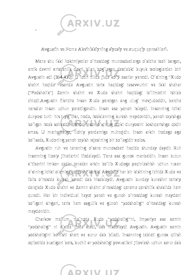       Avgustin va Foma Akviniskiyning siyosiy va xuquqiy qarashlari.   Mana shu ikki hokimiyatlar o`rtasidagi munosabatlarga o`zicha izoh bergan, antik davrni xristianlik davri bilan bog`lagan dastlabki buyuk teologlardan biri Avgustin edi (354-430). U lotin tilida juda ko`p asarlar yaratdi. O`zining &#34;Xudo shahri haqida&#34; asarida Avgustin tarix haqidagi tasavvurini va ikki shahar (&#34;Podsholik&#34;) Zamin shahri va Xudo shahri haqidagi ta`limotini ishlab chiqdi.Avgustin fikricha inson Xudo yaratgan eng ulug` mavjudoddir, barcha narsalar inson uchun yaratilgandir. Inson esa panoh izlaydi. Insonning ichki dunyosi turli- his tuyg`ular, iroda, istaklarning kurash maydonidir, panoh topishga bo`lgan istak sohasidir. Biroq inson o`zining ichki dunyosini boshqarishga qodir emas. U marhamatga, ilohiy yordamiga muhtojdir. Inson erkin irodaga ega bo`lsada, Xudoning panoh topish rejasining bir bo`lagidir xolos. Avgustin ruh va tananing o`zaro munosabati haqida shunday deydi: Ruh insonning iloxiy jihatlarini ifodalaydi. Tana esa gunox manbaidir. Inson butun e`tiborini imkon qadar tanadan erkin bo`lib Xudoga yaqinlashish uchun ruxan o`zining ichki olamiga qaratishi kerak. Avgustin har bir kishining ichida Xudo va Iblis o`rtasida kurash boradi deb hisoblaydi. Avgustin bunday kurashni tarixiy darajada Xudo shahri va Zamin shahri o`rtasidagi qarama-qarshilik shaklida ham quradi. Har bir individual hayot panoh va gunoh o`rtasidagi kurash maydoni bo`lgani singari, tarix ham ezgulik va gunoh &#34;podsholigi&#34; o`rtasidagi kurash maydonidir. Cherkov ma`lum ma`noda Xudo &#34;podsholigi&#34;ni, Imperiya esa zamin &#34;podsholigi&#34; ni o`zida ifoda etadi, deb hisoblaydi Avgustin. Avgustin zamin podsholigini bo`lishi shart va zurur deb biladi. Insonning tabiati gunox qilish oqibatida buzilgani bois, kuchli er podsholigi yovuzlikni jilovlash uchun zarur deb 