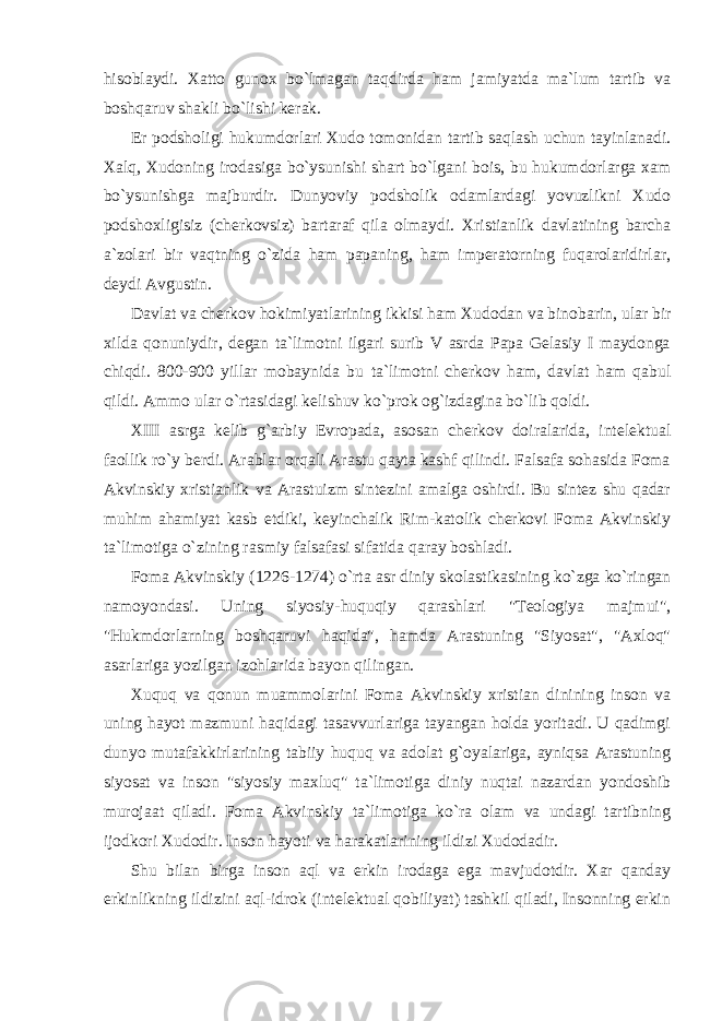 hisoblaydi. Xatto gunox bo`lmagan taqdirda ham jamiyatda ma`lum tartib va boshqaruv shakli bo`lishi kerak. Er podsholigi hukumdorlari Xudo tomonidan tartib saqlash uchun tayinlanadi. Xalq, Xudoning irodasiga bo`ysunishi shart bo`lgani bois, bu hukumdorlarga xam bo`ysunishga majburdir. Dunyoviy podsholik odamlardagi yovuzlikni Xudo podshoxligisiz (cherkovsiz) bartaraf qila olmaydi. Xristianlik davlatining barcha a`zolari bir vaqtning o`zida ham papaning, ham imperatorning fuqarolaridirlar, deydi Avgustin. Davlat va cherkov hokimiyatlarining ikkisi ham Xudodan va binobarin, ular bir xilda qonuniydir, degan ta`limotni ilgari surib V asrda Papa Gelasiy I maydonga chiqdi. 800-900 yillar mobaynida bu ta`limotni cherkov ham, davlat ham qabul qildi. Ammo ular o`rtasidagi kelishuv ko`prok og`izdagina bo`lib qoldi. XIII asrga kelib g`arbiy Evropada, asosan cherkov doiralarida, intelektual faollik ro`y berdi. Arablar orqali Arastu qayta kashf qilindi. Falsafa sohasida Foma Akvinskiy xristianlik va Arastuizm sintezini amalga oshirdi. Bu sintez shu qadar muhim ahamiyat kasb etdiki, keyinchalik Rim-katolik cherkovi Foma Akvinskiy ta`limotiga o`zining rasmiy falsafasi sifatida qaray boshladi. Foma Akvinskiy (1226-1274) o`rta asr diniy skolastikasining ko`zga ko`ringan namoyondasi. Uning siyosiy-huquqiy qarashlari &#34;Teologiya majmui&#34;, &#34;Hukmdorlarning boshqaruvi haqida&#34;, hamda Arastuning &#34;Siyosat&#34;, &#34;Axloq&#34; asarlariga yozilgan izohlarida bayon qilingan. Xuquq va qonun muammolarini Foma Akvinskiy xristian dinining inson va uning hayot mazmuni haqidagi tasavvurlariga tayangan holda yoritadi. U qadimgi dunyo mutafakkirlarining tabiiy huquq va adolat g`oyalariga, ayniqsa Arastuning siyosat va inson &#34;siyosiy maxluq&#34; ta`limotiga diniy nuqtai nazardan yondoshib murojaat qiladi. Foma Akvinskiy ta`limotiga ko`ra olam va undagi tartibning ijodkori Xudodir. Inson hayoti va harakatlarining ildizi Xudodadir. Shu bilan birga inson aql va erkin irodaga ega mavjudotdir. Xar qanday erkinlikning ildizini aql-idrok (intelektual qobiliyat) tashkil qiladi, Insonning erkin 
