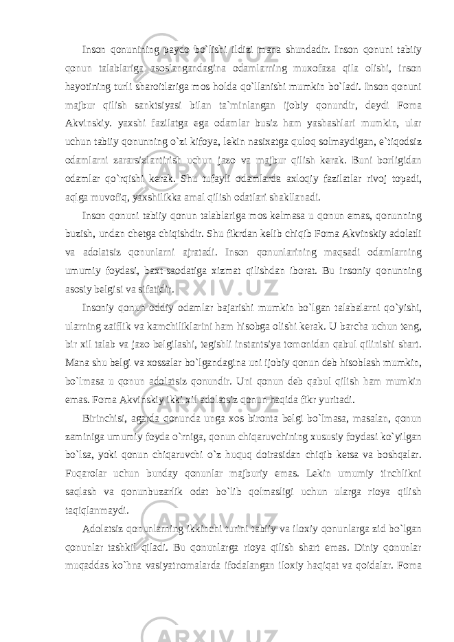 Inson qonunining paydo bo`lishi ildizi mana shundadir. Inson qonuni tabiiy qonun talablariga asoslangandagina odamlarning muxofaza qila olishi, inson hayotining turli sharoitlariga mos holda qo`llanishi mumkin bo`ladi. Inson qonuni majbur qilish sanktsiyasi bilan ta`minlangan ijobiy qonundir, deydi Foma Akvinskiy. yaxshi fazilatga ega odamlar busiz ham yashashlari mumkin, ular uchun tabiiy qonunning o`zi kifoya, lekin nasixatga quloq solmaydigan, e`tiqodsiz odamlarni zararsizlantirish uchun jazo va majbur qilish kerak. Buni borligidan odamlar qo`rqishi kerak. Shu tufayli odamlarda axloqiy fazilatlar rivoj topadi, aqlga muvofiq, yaxshilikka amal qilish odatlari shakllanadi. Inson qonuni tabiiy qonun talablariga mos kelmasa u qonun emas, qonunning buzish, undan chetga chiqishdir. Shu fikrdan kelib chiqib Foma Akvinskiy adolatli va adolatsiz qonunlarni ajratadi. Inson qonunlarining maqsadi odamlarning umumiy foydasi, baxt-saodatiga xizmat qilishdan iborat. Bu insoniy qonunning asosiy belgisi va sifatidir. Insoniy qonun oddiy odamlar bajarishi mumkin bo`lgan talabalarni qo`yishi, ularning zaiflik va kamchiliklarini ham hisobga olishi kerak. U barcha uchun teng, bir xil talab va jazo belgilashi, tegishli instantsiya tomonidan qabul qilinishi shart. Mana shu belgi va xossalar bo`lgandagina uni ijobiy qonun deb hisoblash mumkin, bo`lmasa u qonun adolatsiz qonundir. Uni qonun deb qabul qilish ham mumkin emas. Foma Akvinskiy ikki xil adolatsiz qonun haqida fikr yuritadi. Birinchisi, agarda qonunda unga xos bironta belgi bo`lmasa, masalan, qonun zaminiga umumiy foyda o`rniga, qonun chiqaruvchining xususiy foydasi ko`yilgan bo`lsa, yoki qonun chiqaruvchi o`z huquq doirasidan chiqib ketsa va boshqalar. Fuqarolar uchun bunday qonunlar majburiy emas. Lekin umumiy tinchlikni saqlash va qonunbuzarlik odat bo`lib qolmasligi uchun ularga rioya qilish taqiqlanmaydi. Adolatsiz qonunlarning ikkinchi turini tabiiy va iloxiy qonunlarga zid bo`lgan qonunlar tashkil qiladi. Bu qonunlarga rioya qilish shart emas. Diniy qonunlar muqaddas ko`hna vasiyatnomalarda ifodalangan iloxiy haqiqat va qoidalar. Foma 