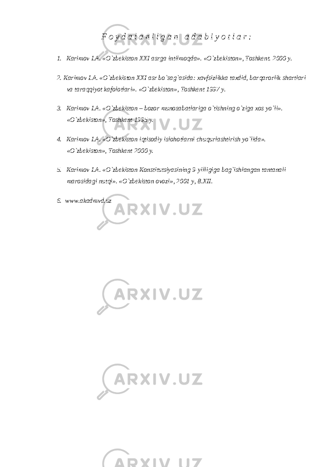 F o y d a l a n i l g a n a d a b i y o t l a r : 1.     Karimov I.A. «O`zbekiston XXI asrga intilmoqda». «O`zbekiston», Toshkent. 2000 y. 2. Karimov I.A. «O`zbekiston XXI asr bo`sag`asida: xavfsizlikka taxdid, barqarorlik shartlari va taraqqiyot kafolotlari». «O`zbekiston», Toshkent 1997 y. 3.     Karimov I.A. «O`zbekiston – bozor munosabatlariga o`tishning o`ziga xos yo`li». «O`zbekiston», Toshkent 1995 y. 4.     Karimov I.A. «O`zbekiston iqtisodiy islohotlarni chuqurlashtirish yo`lida». «O`zbekiston», Toshkent 2000 y. 5.     Karimov I.A. «O`zbekiston Konstitutsiyasining 9-yilligiga bag`ishlangan tantanali marosidagi nutqi». «O`zbekiston ovozi», 2001 y, 8.XII. 6. www.akadmvd.uz 