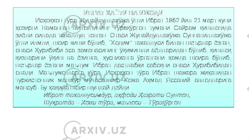 ИБРАТ ҲАЁТИ ВА ИЖОДИ Исҳоқхон тўра Жунайдуллахўжа ўғли Ибрат 1862 йил 21 март куни ҳозирги Наманган вилоятининг Тўрақўрғон тумани Сайрам қишлоғида зиёли оилада таваллуд топган. Отаси Жунайдуллахўжа Суннатиллахўжа ўғли илмли, шоир киши бўлиб, “Ходим” тахаллуси билан шеърлар ёзган, онаси Ҳурибиби эса замонасининг ўқимишли аёлларидан бўлиб, қишлоқ қизларини ўқиш ва ёзишга, ҳуснихатга ўргатгани ҳамда шоира бўлиб, шеърлар ёзгани маълум. Ибрат дастлабки сабоқни онаси Ҳурибибидан олади. Маълумотларга кўра, Исҳоқхон тўра Ибрат шажара жиҳатидан туркистонлик машҳур мутасаввиф Хожа Аҳмад Яссавий авлодларига мансуб. Бу ҳақида шоир шундай дейди:   Ибрат тахаллусимдур, аҳфоди Ҳазрати Султон, Шуҳратда – Хожи тўра, маъвоси – Тўрақўрғон1D 01 04 06 25 0C 070A 08 11 07 0B 17 01 02 03 02 17 