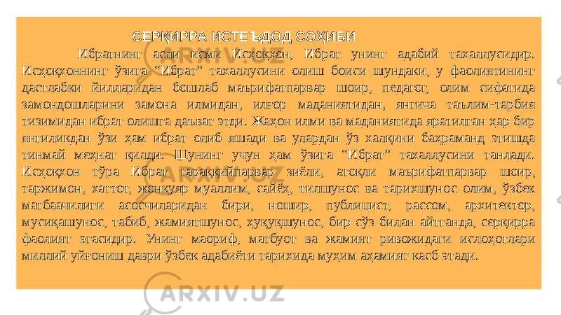  СЕРҚИРРА ИСТЕЪДОД СОҲИБИ Ибратнинг асли исми Исҳоқхон, Ибрат унинг адабий тахаллусидир. Исҳоқхоннинг ўзига “Ибрат” тахаллусини олиш боиси шундаки, у фаолиятининг дастлабки йилларидан бошлаб маърифатпарвар шоир, педагог, олим сифатида замондошларини замона илмидан, илғор маданиятидан, янгича таълим-тарбия тизимидан ибрат олишга даъват этди. Жаҳон илми ва маданиятида яратилган ҳар бир янгиликдан ўзи ҳам ибрат олиб яшади ва улардан ўз халқини баҳраманд этишда тинмай меҳнат қилди. Шунинг учун ҳам ўзига “Ибрат” тахаллусини танлади. Исҳоқхон тўра Ибрат тараққийпарвар зиёли, атоқли маърифатпарвар шоир, таржимон, хаттот, жонкуяр муаллим, сайёҳ, тилшунос ва тарихшунос олим, ўзбек матбаачилиги асосчиларидан бири, ношир, публицист, рассом, архитектор, мусиқашунос, табиб, жамиятшунос, ҳуқуқшунос, бир сўз билан айтганда, серқирра фаолият эгасидир. Унинг маориф, матбуот ва жамият ривожидаги ислоҳотлари миллий уйғониш даври ўзбек адабиёти тарихида муҳим аҳамият касб этади. 