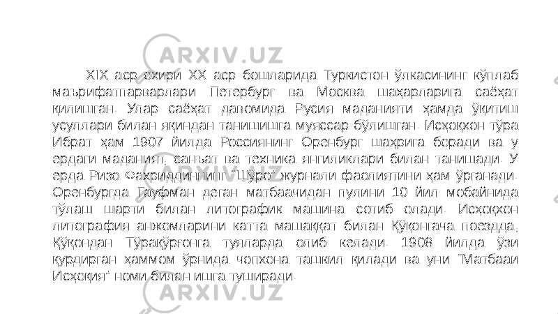  XIX аср охири ХХ аср бошларида Туркистон ўлкасининг кўплаб маърифатпарварлари Петербург ва Москва шаҳарларига саёҳат қилишган. Улар саёҳат давомида Русия маданияти ҳамда ўқитиш усуллари билан яқиндан танишишга муяссар бўлишган. Исҳоқхон тўра Ибрат ҳам 1907 йилда Россиянинг Оренбург шаҳрига боради ва у ердаги маданият, санъат ва техника янгиликлари билан танишади. У ерда Ризо Фахриддиннинг “Шўро” журнали фаолиятини ҳам ўрганади. Оренбургда Гауфман деган матбаачидан пулини 10 йил мобайнида тўлаш шарти билан литографик машина сотиб олади. Исҳоқхон литография анжомларини катта машаққат билан Қўқонгача поездда, Қўқондан Тўрақўрғонга туяларда олиб келади. 1908 йилда ўзи қурдирган ҳаммом ўрнида чопхона ташкил қилади ва уни “Матбааи Исҳоқия” номи билан ишга туширади. 