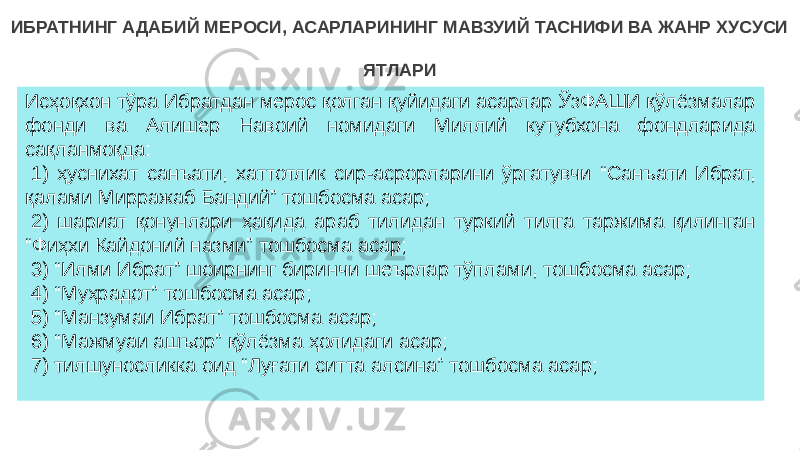 Исҳоқхон тўра Ибратдан мерос қолган қуйидаги асарлар ЎзФАШИ қўлёзмалар фонди ва Алишер Навоий номидаги Миллий кутубхона фондларида сақланмоқда:   1) ҳуснихат санъати, хаттотлик сир-асрорларини ўргатувчи “Санъати Ибрат, қалами Мирражаб Бандий” тошбосма асар;   2) шариат қонунлари ҳақида араб тилидан туркий тилга таржима қилинган “Фиҳхи Кайдоний назми” тошбосма асар;   3) “Илми Ибрат” шоирнинг биринчи шеърлар тўплами, тошбосма асар;   4) “Муҳрадот” тошбосма асар;   5) “Манзумаи Ибрат” тошбосма асар;   6) “Мажмуаи ашъор” қўлёзма ҳолидаги асар;   7) тилшуносликка оид “Луғати ситта алсина” тошбосма асар;  ИБРАТНИНГ АДАБИЙ МЕРОСИ, АСАРЛАРИНИНГ МАВЗУИЙ ТАСНИФИ ВА ЖАНР ХУСУСИ ЯТЛАРИ 