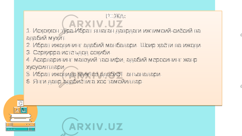  РЕЖА: 1. Исҳоқхон тўра Ибрат яшаган даврдаги ижтимоий-сиёсий ва адабий муҳит. 2. Ибрат ижодининг адабий манбалари. Шоир ҳаёти ва ижоди. 3. Серқирра истеъдод соҳиби. 4. Асарларининг мавзуий таснифи, адабий меросининг жанр хусусиятлари. 5. Ибрат ижодида мумтоз адабиёт анъаналари. 6. Янги давр адабиётига хос тамойиллар.01 010203 020301 0E130E0F15 1C0301 1F0301 230301 091B 280301 290301 