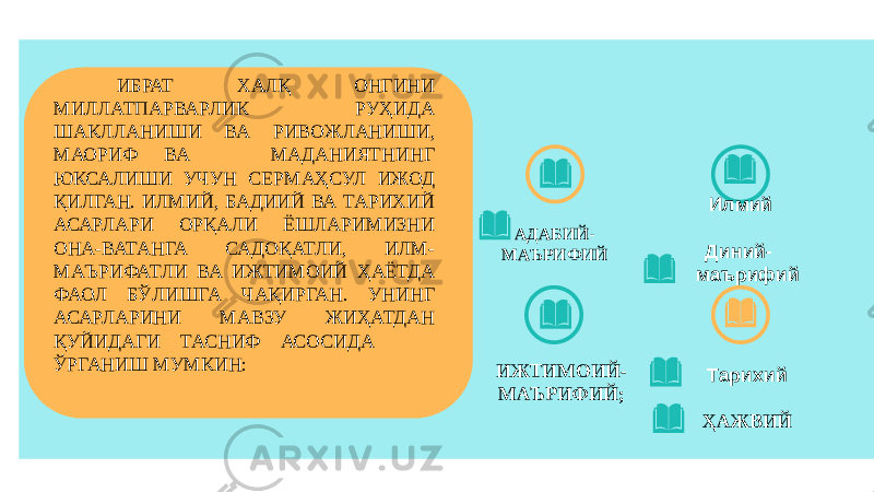 АДАБИЙ- МАЪРИФИЙ ИЖТИМОИЙ- МАЪРИФИЙ; Илмий Диний- маърифий Тарихий ҲАЖВИЙ ИБРАТ ХАЛҚ ОНГИНИ МИЛЛАТПАРВАРЛИК РУҲИДА ШАКЛЛАНИШИ ВА РИВОЖЛАНИШИ, МАОРИФ ВА МАДАНИЯТНИНГ ЮКСАЛИШИ УЧУН СЕРМАҲСУЛ ИЖОД ҚИЛГАН. ИЛМИЙ, БАДИИЙ ВА ТАРИХИЙ АСАРЛАРИ ОРҚАЛИ ЁШЛАРИМИЗНИ ОНА-ВАТАНГА САДОҚАТЛИ, ИЛМ- МАЪРИФАТЛИ ВА ИЖТИМОИЙ ҲАЁТДА ФАОЛ БЎЛИШГА ЧАҚИРГАН. УНИНГ АСАРЛАРИНИ МАВЗУ ЖИҲАТДАН ҚУЙИДАГИ ТАСНИФ АСОСИДА ЎРГАНИШ МУМКИН: 