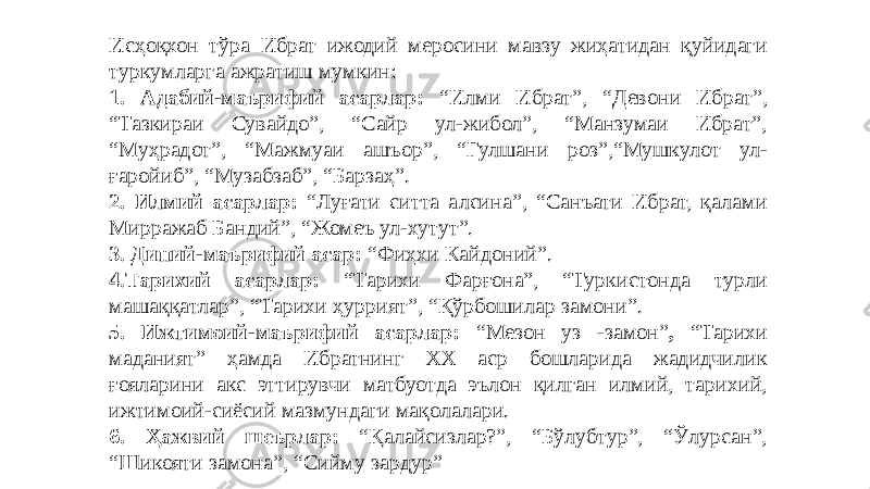 Исҳоқхон тўра Ибрат ижодий меросини мавзу жиҳатидан қуйидаги туркумларга ажратиш мумкин: 1. Адабий-маърифий асарлар: “Илми Ибрат”, “Девони Ибрат”, “Тазкираи Сувайдо”, “Сайр ул-жибол”, “Манзумаи Ибрат”, “Муҳрадот”, “Мажмуаи ашъор”, “Гулшани роз”,“Мушкулот ул- ғаройиб”, “Музабзаб”, “Барзаҳ”. 2. Илмий асарлар: “Луғати ситта алсина”, “Санъати Ибрат, қалами Мирражаб Бандий”, “Жомеъ ул-хутут”. 3. Диний-маърифий асар: “Фиҳхи Кайдоний”. 4.Тарихий асарлар: “Тарихи Фарғона”, “Туркистонда турли машаққатлар”, “Тарихи ҳуррият”, “Қўрбошилар замони”. 5. Ижтимоий-маърифий асарлар: “Мезон уз -замон” , “Тарихи маданият” ҳамда Ибратнинг ХХ аср бошларида жадидчилик ғояларини акс эттирувчи матбуотда эълон қилган илмий, тарихий, ижтимоий-сиёсий мазмундаги мақолалари. 6. Ҳажвий шеърлар: “Қалайсизлар?”, “Бўлубтур”, “Ўлурсан”, “Шикояти замона”, “Сийму зардур”   