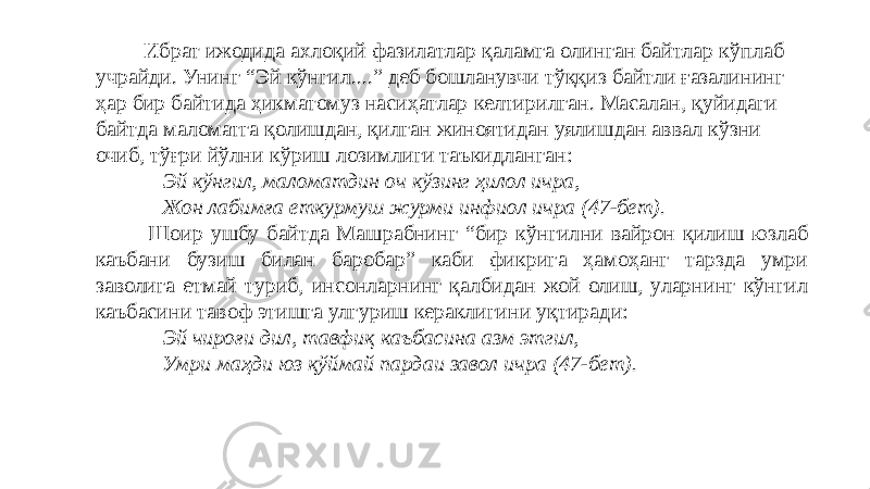  Ибрат ижодида ахлоқий фазилатлар қаламга олинган байтлар кўплаб учрайди. Унинг “Эй кўнгил....” деб бошланувчи тўққиз байтли ғазалининг ҳар бир байтида ҳикматомуз насиҳатлар келтирилган. Масалан, қуйидаги байтда маломатга қолишдан, қилган жиноятидан уялишдан аввал кўзни очиб, тўғри йўлни кўриш лозимлиги таъкидланган:   Эй кўнгил, маломатдин оч кўзинг ҳилол ичра,   Жон лабимға еткурмуш журми инфиол ичра (47-бет). Шоир ушбу байтда Машрабнинг “бир кўнгилни вайрон қилиш юзлаб каъбани бузиш билан баробар” каби фикрига ҳамоҳанг тарзда умри заволига етмай туриб, инсонларнинг қалбидан жой олиш, уларнинг кўнгил каъбасини тавоф этишга улгуриш кераклигини уқтиради:   Эй чироғи дил, тавфиқ каъбасина азм этгил,   Умри маҳди юз қўймай пардаи завол ичра (47-бет).   