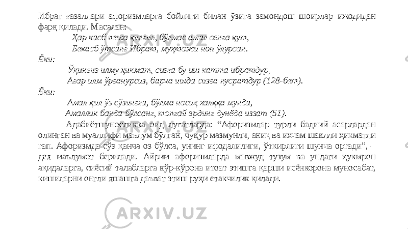 Ибрат ғазаллари афоризмларга бойлиги билан ўзига замондош шоирлар ижодидан фарқ қилади. Масалан:   Ҳар касб пеша қилғил, бўлмас амал сенга қут,   Бекасб ўтсанг Ибрат, муҳтожи нон ўлурсан. Ёки:   Ўқингиз илму ҳикмат, сизга бу иш катта ибратдур,   Агар илм ўрганурсиз, барча ишда сизга нусратдур (128-бет). Ёки:   Амал қил ўз сўзингга, бўлма носиҳ халққа мунда,   Амаллик банда бўлсанг, топгай эрдинг дунёда иззат (51). Адабиётшуносликка оид луғатларда: “Афоризмлар турли бадиий асарлардан олинган ва муаллифи маълум бўлган, чуқур мазмунли, аниқ ва ихчам шаклли ҳикматли гап. Афоризмда сўз қанча оз бўлса, унинг ифодалилиги, ўткирлиги шунча ортади”, – дея маълумот берилади. Айрим афоризмларда мавжуд тузум ва ундаги ҳукмрон ақидаларга, сиёсий талабларга кўр-кўрона итоат этишга қарши исёнкорона муносабат, кишиларни онгли яшашга даъват этиш руҳи етакчилик қилади. 