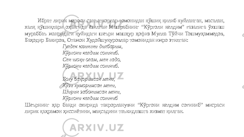  Ибрат лирик мероси санъаткорлар томонидан қўшиқ қилиб куйланган, масалан, халқ қўшиқлари оҳангида ёзилган Машрабнинг “Кўрголи келдим” ғазалига ўхшаш мураббаъ жанридаги қуйидаги шеъри машҳур ҳофиз Мулла Тўйчи Тошмуҳаммедов, Баҳодир Бакиров, Отажон Худойшукуровлар томонидан ижро этилган: Гулдек юзингни дилбарим, Кўргони келдим соғиниб. Сен шоҳи олам, мен гадо, Кўргони келдим соғиниб. Боғу баҳоримсан мени, Кўзи хуморимсан мени, Ширин забонимсан мени, Кўргони келдим соғиниб Шеърнинг ҳар банди охирида такрорланувчи “Кўргони келдим соғиниб” мисраси лирик қаҳрамон ҳиссиётини, мақсадини таъкидлашга хизмат қилган.     