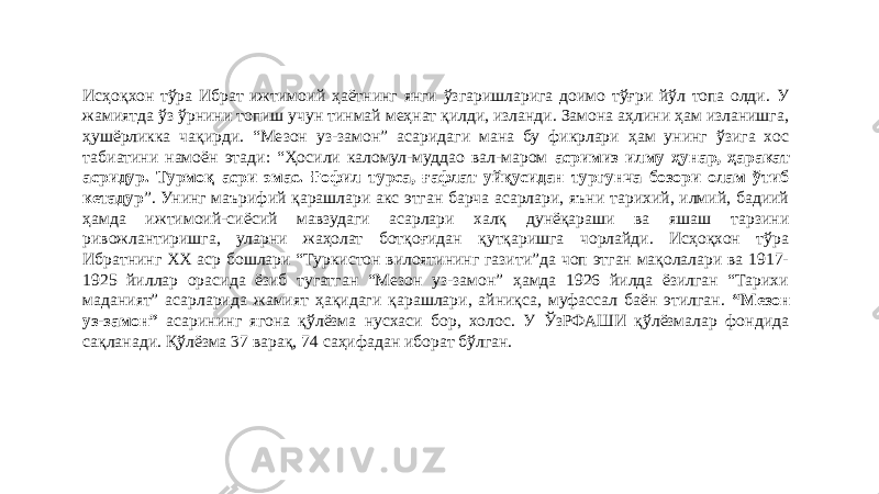 Исҳоқхон тўра Ибрат ижтимоий ҳаётнинг янги ўзгаришларига доимо тўғри йўл топа олди. У жамиятда ўз ўрнини топиш учун тинмай меҳнат қилди, изланди. Замона аҳлини ҳам изланишга, ҳушёрликка чақирди. “Мезон уз-замон” асаридаги мана бу фикрлари ҳам унинг ўзига хос табиатини намоён этади: “Ҳосили каломул-муддао вал-маром асримиз илму ҳунар, ҳаракат асридур. Турмоқ асри эмас. Ғофил турса, ғафлат уйқусидан тургунча бозори олам ўтиб кетадур ”. Унинг маърифий қарашлари акс этган барча асарлари, яъни тарихий, илмий, бадиий ҳамда ижтимоий-сиёсий мавзудаги асарлари халқ дунёқараши ва яшаш тарзини ривожлантиришга, уларни жаҳолат ботқоғидан қутқаришга чорлайди. Исҳоқхон тўра Ибратнинг ХХ аср бошлари “Туркистон вилоятининг газити”да чоп этган мақолалари ва 1917- 1925 йиллар орасида ёзиб тугатган “Мезон уз-замон” ҳамда 1926 йилда ёзилган “Тарихи маданият” асарларида жамият ҳақидаги қарашлари, айниқса, муфассал баён этилган. “Мезон уз-замон” асарининг ягона қўлёзма нусхаси бор, холос. У ЎзРФАШИ қўлёзмалар фондида сақланади. Қўлёзма 37 варақ, 74 саҳифадан иборат бўлган. 