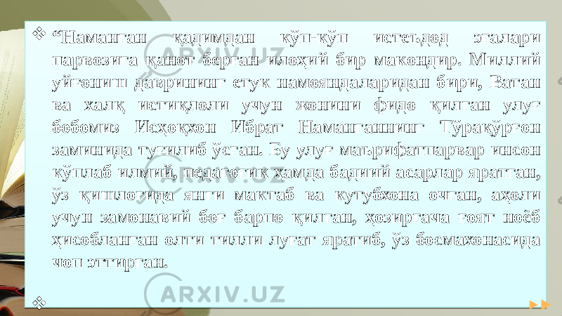  “ Наманган қадимдан кўп-кўп истеъдод эгалари парвозига қанот берган илоҳий бир макондир. Миллий уйғониш даврининг етук намояндаларидан бири, Ватан ва халқ истиқлоли учун жонини фидо қилган улуғ бобомиз Исҳоқхон Ибрат Наманганнинг Тўрақўрғон заминида туғилиб ўсган. Бу улуғ маърифатпарвар инсон кўплаб илмий, педагогик ҳамда бадиий асарлар яратган, ўз қишлоғида янги мактаб ва кутубхона очган, аҳоли учун замонавий боғ барпо қилган, ҳозиргача ғоят ноёб ҳисобланган олти тилли луғат яратиб, ўз босмахонасида чоп эттирган.  Ш.М.Мирзиёев01 13 14 18 221F 10 0D 1E 17 0A1E 2228 040F 28 01 01 01 01 02 