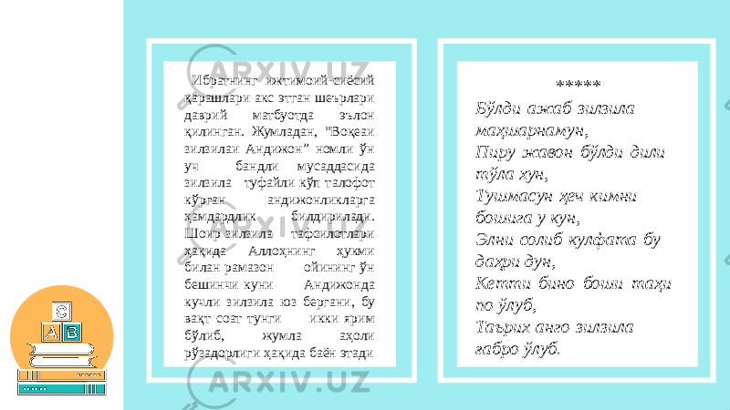  Ибратнинг ижтимоий-сиёсий қарашлари акс этган шеърлари даврий матбуотда эълон қилинган. Жумладан, “Воқеаи зилзилаи Андижон” номли ўн уч бандли мусаддасида зилзила туфайли кўп талофот кўрган андижонликларга ҳамдардлик билдирилади. Шоир зилзила тафсилотлари ҳақида Аллоҳнинг ҳукми билан рамазон ойининг ўн бешинчи куни Андижонда кучли зилзила юз бергани, бу вақт соат тунги икки ярим бўлиб, жумла аҳоли рўзадорлиги ҳақида баён этади ***** Бўлди ажаб зилзила маҳшарнамун, Пиру жавон бўлди дили тўла хун, Тушмасун ҳеч кимни бошига у кун, Элни солиб кулфата бу даҳри дун,  Кетти бино боши таҳи по ўлуб, Таърих анго зилзила ғабро ўлуб. 