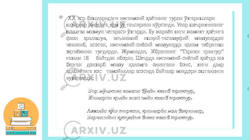  ХХ аср бошларидаги ижтимоий ҳаётнинг турли ўзгаришлари шоирлар ижодига ҳам ўз таъсирини кўрсатди. Улар шеъриятининг шакл ва мазмун чегараси ўзгарди. Бу жараён янги жамият ҳаётига фаол аралашув, анъанавий ишқий-тасаввуфий мавзулардан чекиниб, асосан, ижтимоий-сиёсий мавзуларда қалам тебратиш эҳтиёжини туғдирди. Жумладан, Ибратнинг “Тарихи трактур” ғазали 16 байтдан иборат. Шеърда ижтимоий-сиёсий ҳаётда юз берган долзарб мавзу қаламга олингани боис, янги давр адабиётига хос тамойиллар асосида байтлар миқдори ошганлиги кузатилади: Бир мўъжиза замона бўлди келиб трактур, Ишларни қилди осон эмди келиб трактур.   Аввалда қўш тиркаш, қишларда мол боқишлар, Барчасидин қутулдик бизга келиб трактур.   