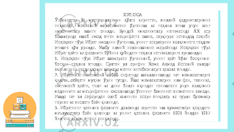 ХУЛОСА Ўзбекистон ўз мустақиллигини қўлга киритгач, миллий қадриятларимиз тикланди, маънавий меросимизни ўрганиш ва таҳлил этиш учун кенг имкониятлар эшиги очилди. Бундай имкониятлар натижасида ХХ аср бошларида яшаб ижод этган маърифатга ошно, серқирра истеъдод соҳиби Исҳоқхон тўра Ибрат ижодини ўрганиш, унинг асарларини халқимизга тақдим этишга қўл урилди. Ушбу илмий изланишимиз жараёнида Исҳоқхон тўра Ибрат ҳаёти ва фаолияти бўйича қуйидаги таҳлил натижаларига эришилди: 1. Исҳоқхон тўра Ибрат шажараси ўрганилиб, унинг ҳаёт йўли босқичма- босқич таҳлил этилди. Султон ул орифин Хожа Аҳмад Яссавий авлоди эканлигини тасдиқловчи шажара матни китобхонларга ҳавола этилди. 2. Ибратнинг ижтимоий арбоб сифатида шаклланишида чет мамлакатларга қилган саёҳати муҳим ўрин тутди. Ўша мамлакатларни илм-фан, техника, ижтимоий ҳаёти, тили ва дини билан яқиндан танишгани учун халқимиз маданияти ва маърифатини юксалишида ўзининг беминнат хизматини аямади. Ишда чет эл сафаридан олиб келинган асори-атиқалар ва турли буюмлар тарихи ва хислати баён қилинди. 3. Ибратнинг қозилик фаолияти давомида юритган иш ҳужжатлари ҳақидаги маълумотлар баён қилинди ва унинг қозилик фаолияти 1901 йилдан 1917 йилгача давом этгани аниқланди. 