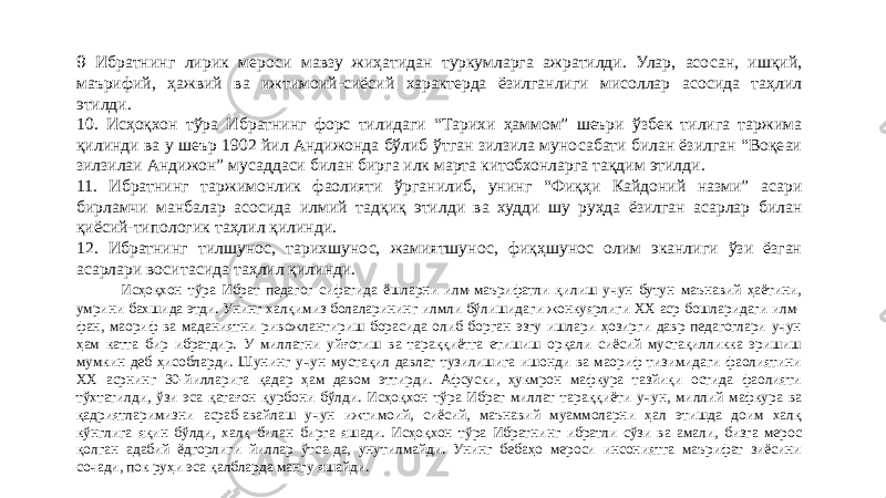 9 Ибратнинг лирик мероси мавзу жиҳатидан туркумларга ажратилди. Улар, асосан, ишқий, маърифий, ҳажвий ва ижтимоий-сиёсий характерда ёзилганлиги мисоллар асосида таҳлил этилди. 10. Исҳоқхон тўра Ибратнинг форс тилидаги “Тарихи ҳаммом” шеъри ўзбек тилига таржима қилинди ва у шеър 1902 йил Андижонда бўлиб ўтган зилзила муносабати билан ёзилган “Воқеаи зилзилаи Андижон” мусаддаси билан бирга илк марта китобхонларга тақдим этилди. 11. Ибратнинг таржимонлик фаолияти ўрганилиб, унинг “Фиқҳи Кайдоний назми” асари бирламчи манбалар асосида илмий тадқиқ этилди ва худди шу руҳда ёзилган асарлар билан қиёсий-типологик таҳлил қилинди. 12. Ибратнинг тилшунос, тарихшунос, жамиятшунос, фиқҳшунос олим эканлиги ўзи ёзган асарлари воситасида таҳлил қилинди. Исҳоқхон тўра Ибрат педагог сифатида ёшларни илм-маърифатли қилиш учун бутун маънавий ҳаётини, умрини бахшида этди. Унинг халқимиз болаларининг илмли бўлишидаги жонкуярлиги ХХ аср бошларидаги илм- фан, маориф ва маданиятни ривожлантириш борасида олиб борган эзгу ишлари ҳозирги давр педагоглари учун ҳам катта бир ибратдир. У миллатни уйғотиш ва тараққиётга етишиш орқали сиёсий мустақилликка эришиш мумкин деб ҳисобларди. Шунинг учун мустақил давлат тузилишига ишонди ва маориф тизимидаги фаолиятини ХХ асрнинг 30-йилларига қадар ҳам давом эттирди. Афсуски, ҳукмрон мафкура тазйиқи остида фаолияти тўхтатилди, ўзи эса қатағон қурбони бўлди. Исҳоқхон тўра Ибрат миллат тараққиёти учун, миллий мафкура ва қадриятларимизни асраб-авайлаш учун ижтимоий, сиёсий, маънавий муаммоларни ҳал этишда доим халқ кўнглига яқин бўлди, халқ билан бирга яшади. Исҳоқхон тўра Ибратнинг ибратли сўзи ва амали, бизга мерос қолган адабий ёдгорлиги йиллар ўтса-да, унутилмайди. Унинг бебаҳо мероси инсониятга маърифат зиёсини сочади, пок руҳи эса қалбларда мангу яшайди. 