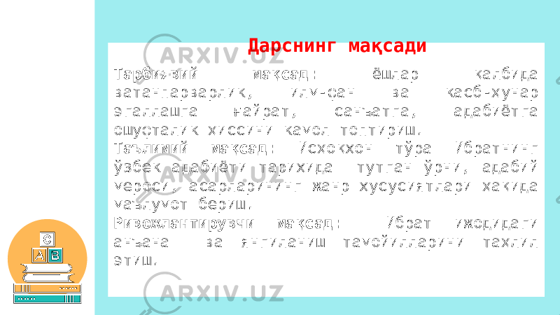 Тарбиявий мақсад: ёшлар қалбида ватанпарварлик, илм-фан ва касб-ҳунар эгаллашга ғайрат, санъатга, адабиётга ошуфталик ҳиссини камол топтириш. Таълимий мақсад: Исҳоқхон тўра Ибратнинг ўзбек адабиёти тарихида тутган ўрни, адабий мероси, асарларининг жанр хусусиятлари ҳақида маълумот бериш. Ривожлантирувчи мақсад: Ибрат ижодидаги анъана ва янгиланиш тамойилларини таҳлил этиш. Дарснинг мақсади 