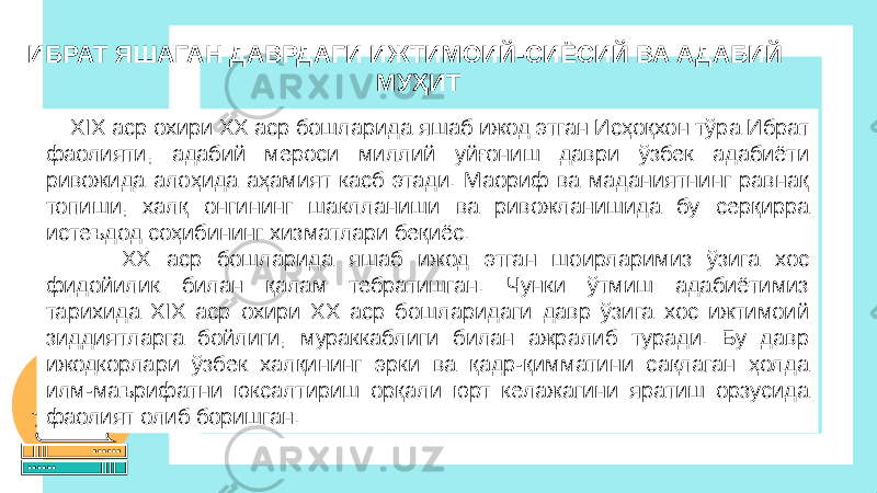  XIX аср охири ХХ аср бошларида яшаб ижод этган Исҳоқхон тўра Ибрат фаолияти, адабий мероси миллий уйғониш даври ўзбек адабиёти ривожида алоҳида аҳамият касб этади. Маориф ва маданиятнинг равнақ топиши, халқ онгининг шаклланиши ва ривожланишида бу серқирра истеъдод соҳибининг хизматлари беқиёс. ХХ аср бошларида яшаб ижод этган шоирларимиз ўзига хос фидойилик билан қалам тебратишган. Чунки ўтмиш адабиётимиз тарихида ХIX аср охири ХХ аср бошларидаги давр ўзига хос ижтимоий зиддиятларга бойлиги, мураккаблиги билан ажралиб туради. Бу давр ижодкорлари ўзбек халқининг эрки ва қадр-қимматини сақлаган ҳолда илм-маърифатни юксалтириш орқали юрт келажагини яратиш орзусида фаолият олиб боришган. ИБРАТ ЯШАГАН ДАВРДАГИ ИЖТИМОИЙ-СИЁСИЙ ВА АДАБИЙ МУҲИТ 