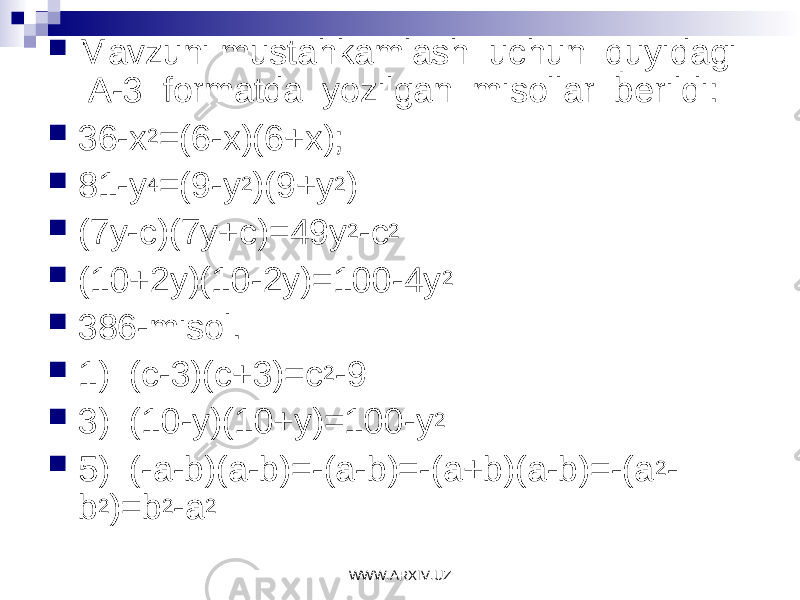  Mavzuni mustahkamlash uchun quyidagi A-3 formatda yozilgan misollar berildi:  36-x 2 =(6-x)(6+x);  81-y 4 =(9-y 2 )(9+y 2 )  (7y-c)(7y+c)=49y 2 -c 2  (10+2y)(10-2y)=100-4y 2  386-misol.  1) (c-3)(c+3)=c 2 -9  3) (10-y)(10+y)=100-y 2  5) (-a-b)(a-b)=-(a-b)=-(a+b)(a-b)=-(a 2 - b 2 )=b 2 -a 2 WWW.ARXIV.UZ 
