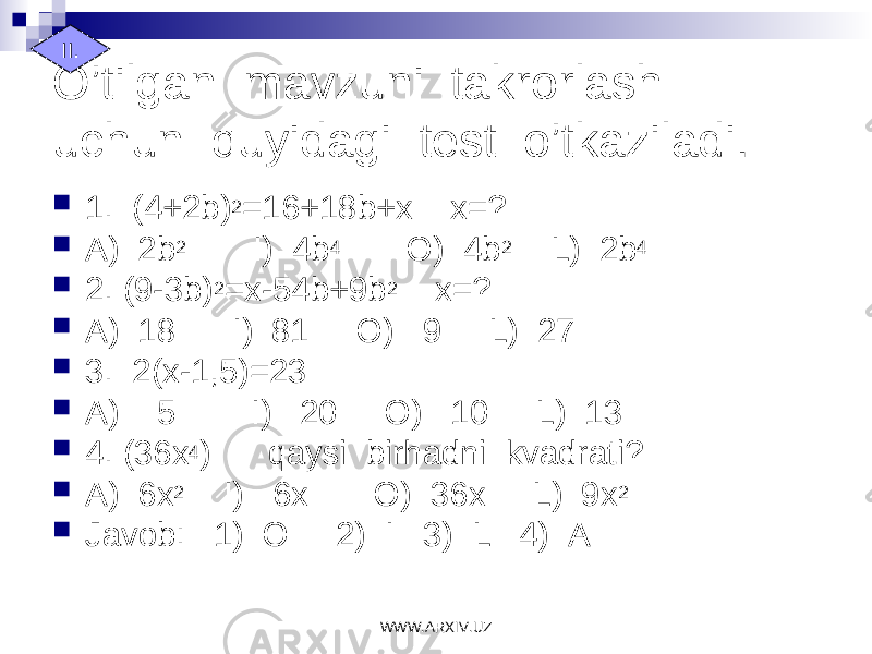 O’tilgan mavzuni takrorlash uchun quyidagi test o’tkaziladi.  1. (4+2b) 2 =16+18b+x x=?  A) 2b 2 I) 4b 4 O) 4b 2 L) 2b 4  2. (9-3b) 2 =x-54b+9b 2 x=?  A) 18 I) 81 O) 9 L) 27  3. 2(x-1,5)=23  A) 5 I) 20 O) 10 L) 13  4. (36x 4 ) qaysi birhadni kvadrati?  A) 6x 2 I) 6x O) 36x L) 9x 2  Javob: 1) O 2) I 3) L 4) AII. WWW.ARXIV.UZ 