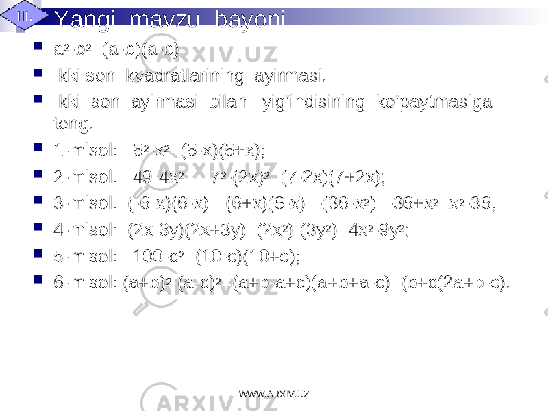  Yangi mavzu bayoni  a 2 -b 2 =(a-b)(a-b)  Ikki son kvadratlarining ayirmasi.  Ikki son ayirmasi bilan yig’indisining ko’paytmasiga teng.  1-misol: 5 2 -x 2 =(5-x)(5+x);  2-misol: 49-4x 2 = 7 2 -(2x) 2 =(7-2x)(7+2x);  3-misol: (-6-x)(6-x)=-(6+x)(6-x)=-(36-x 2 )=-36+x 2 =x 2 -36;  4-misol: (2x-3y)(2x+3y)=(2x 2 )-(3y 2 )=4x 2 -9y 2 ;  5-misol: 100-c 2 =(10-c)(10+c);  6-misol: (a+b) 2 -(a-c) 2 =(a+b-a+c)(a+b+a-c)=(b+c(2a+b-c).III. WWW.ARXIV.UZ 