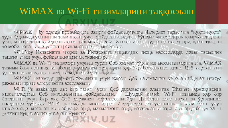 WiMAX ва Wi-Ғi тизимларини таққослаш WiMAX – бу одатда провайдерга охирги фойдаланувчига Интернет тармоғига “нуқта-нуқта” тури ёрдамида уланишни таъминлаш учун фойдаланиладиган бўшлиқ масофаларни қамраб оладиган узоқ масофали ишлайдиган алоқа тизимидир. 802.16 оиласининг турли стандартлари, қайд этилган то мобилгача турли уланиш режимларини таъминлайди. Wi-Ғi -бу Интернетга чиқиш ва Интернетга чиқмасдан қисқа масофаларда локал тармоқни ташкил этиш учун фойдаланиладиган тизимдир. WiMAX ва Wi-Ғi тизимлари умуман турли QoS хизмат кўрсатиш механизмларига эга, WiMAX тизими база станция ва абонент ускунаси орасидаги ҳар бир боғланишга ягона QoS даражасини ўрнатишга асосланган механизмдан фойдаланади. WiMAX тизимида ҳар бир боғланиш учун юқори QoS даражасини кафолатлайдиган махсус режалаштириш алгоритмига асосланади. Wi-Ғi ўз навбатида ҳар бир пакет турли QoS даражасини оладиган Ethernet тармоқларида ишлатиладиган QoS механизмидан фойдаланади. Шундай қилиб, Wi-Ғi тизимида ҳар бир боғланиш учун бир хил QoS даражаси кафолатланмайди. Нисбатан паст нархи ва ўрнатишда соддалиги туфайли Wi-Ғi тизимлари мижозларга Интернетга тез уланишни тақдим этиш учун ишлатилади, масалан, кўплаб кафеларда, мехмонхоналарда, вокзаллар ва аэропортларда бепул Wi-Ғi уланиш нуқталарини учратиш мумкин. 