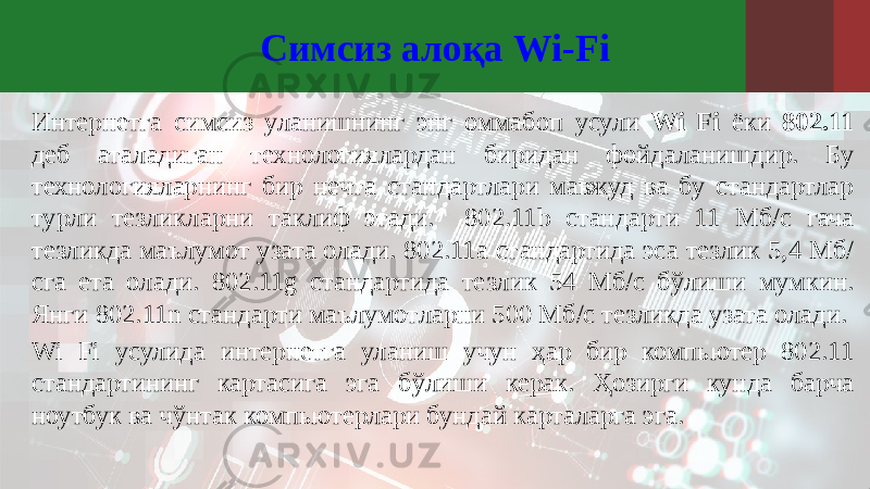 Симсиз алоқа Wi-Fi Интернетга симсиз уланишнинг энг оммабоп усули Wi Fi ёки 802.11 деб аталадиган технологиялардан биридан фойдаланишдир. Бу технологияларнинг бир нечта стандартлари мавжуд ва бу стандартлар турли тезликларни таклиф этади. 802.11b стандарти 11 Мб/с гача тезликда маълумот узата олади. 802.11a стандартида эса тезлик 5,4 Мб/ сга ета олади. 802.11g стандартида тезлик 54 Мб/с бўлиши мумкин. Янги 802.11n стандарти маълумотларни 500 Мб/с тезликда узата олади. Wi Fi усулида интернетга уланиш учун ҳар бир компьютер 802.11 стандартининг картасига эга бўлиши керак. Ҳозирги кунда барча ноутбук ва чўнтак компьютерлари бундай карталарга эга. 