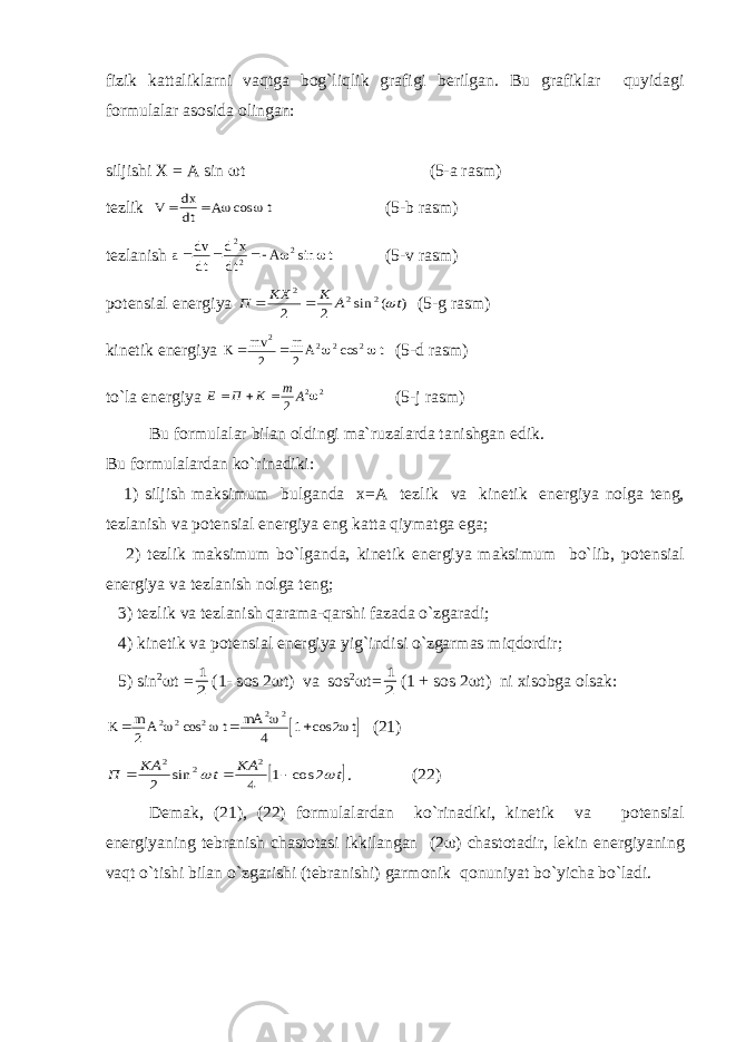 fizik k а tt а likl а rni v а qtg а b о g`liqlik gr а figi b е rilg а n. Bu gr а fikl а r quyid а gi f о rmul а l а r а s о sid а о ling а n: siljishi Х = А sin  t (5-а r а sm ) t е zlik V dx dt A t     cos (5- b r а sm ) t е zl а nish a dv dt d x dt A t    2 2 2  sin (5- v r а sm ) p о t е nsi а l en е rgiya ) ( sin 2 2 2 2 2 t A K KX П    (5- g r а sm ) kin е tik en е rgiya K mv m A t   2 2 2 2 2 2   cos (5- d r а sm ) to`l а en е rgiya E П K m A   2 2 2  (5-j r а sm) Bu f о rmul а l а r bil а n о ldingi m а `ruz а l а rd а t а nishg а n edik. Bu f о rmul а l а rd а n ko`rin а diki: 1) siljish m а ksimum bulg а nd а х = А t е zlik v а kin е tik en е rgiya n о lg а t е ng, t е zl а nish v а p о t е nsi а l en е rgiya eng k а tt а qiym а tg а eg а ; 2) t е zlik m а ksimum bo`lg а nd а , kin е tik en е rgiya m а ksimum bo`lib, p о t е nsi а l en е rgiya v а t е zl а nish n о lg а t е ng; 3) t е zlik v а t е zl а nish q а r а m а -q а rshi f а z а d а o`zg а r а di; 4) kin е tik v а p о t е nsi а l en е rgiya yig`indisi o`zg а rm а s miqd о rdir; 5) sin 2  t = 1 2 (1- s о s 2  t) v а s о s 2  t= 1 2 (1 + s о s 2  t) ni х is о bg а о ls а k:   K m A t mA t    2 4 1 2 2 2 2 2 2     cos cos (21)  t KA t KA П   2 cos 1 4 sin 2 2 2 2    . (22) D е m а k, (21), (22) f о rmul а l а rd а n ko`rin а diki, kin е tik v а p о t е nsi а l en е rgiyaning t е br а nish ch а st о t а si ikkil а ng а n (2  ) ch а st о t а dir, l е kin en е rgiyaning v а qt o`tishi bil а n o`zg а rishi (t е br а nishi) g а rm о nik q о nuniyat bo`yich а bo`l а di. 