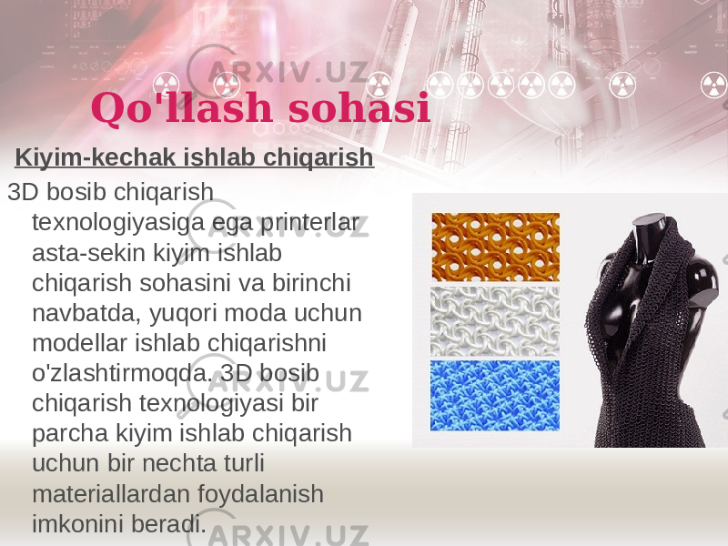 Qo&#39;llash sohasi Kiyim-kechak ishlab chiqarish 3D bosib chiqarish texnologiyasiga ega printerlar asta-sekin kiyim ishlab chiqarish sohasini va birinchi navbatda, yuqori moda uchun modellar ishlab chiqarishni o&#39;zlashtirmoqda. 3D bosib chiqarish texnologiyasi bir parcha kiyim ishlab chiqarish uchun bir nechta turli materiallardan foydalanish imkonini beradi. 