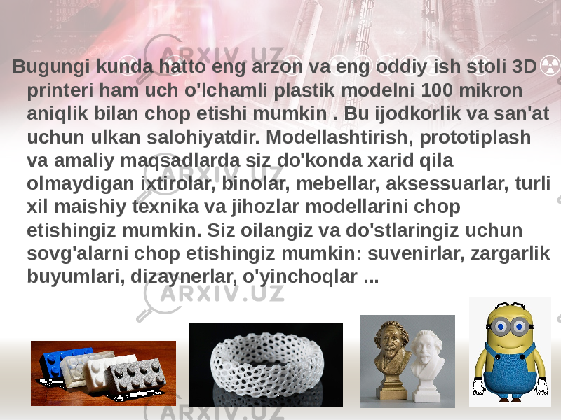  Bugungi kunda hatto eng arzon va eng oddiy ish stoli 3D printeri ham uch o&#39;lchamli plastik modelni 100 mikron aniqlik bilan chop etishi mumkin . Bu ijodkorlik va san&#39;at uchun ulkan salohiyatdir. Modellashtirish, prototiplash va amaliy maqsadlarda siz do&#39;konda xarid qila olmaydigan ixtirolar, binolar, mebellar, aksessuarlar, turli xil maishiy texnika va jihozlar modellarini chop etishingiz mumkin. Siz oilangiz va do&#39;stlaringiz uchun sovg&#39;alarni chop etishingiz mumkin: suvenirlar, zargarlik buyumlari, dizaynerlar, o&#39;yinchoqlar ... 