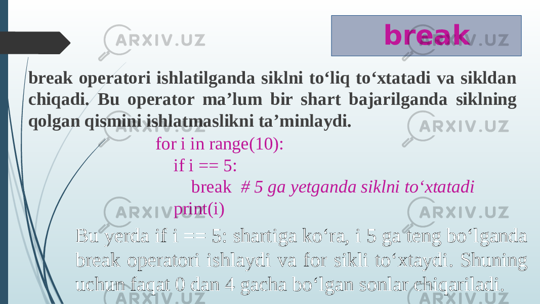 break break operatori ishlatilganda siklni to‘liq to‘xtatadi va sikldan chiqadi. Bu operator ma’lum bir shart bajarilganda siklning qolgan qismini ishlatmaslikni ta’minlaydi. for i in range(10): if i == 5: break # 5 ga yetganda siklni to‘xtatadi print(i) Bu yerda if i == 5: shartiga ko‘ra, i 5 ga teng bo‘lganda break operatori ishlaydi va for sikli to‘xtaydi. Shuning uchun faqat 0 dan 4 gacha bo‘lgan sonlar chiqariladi. 