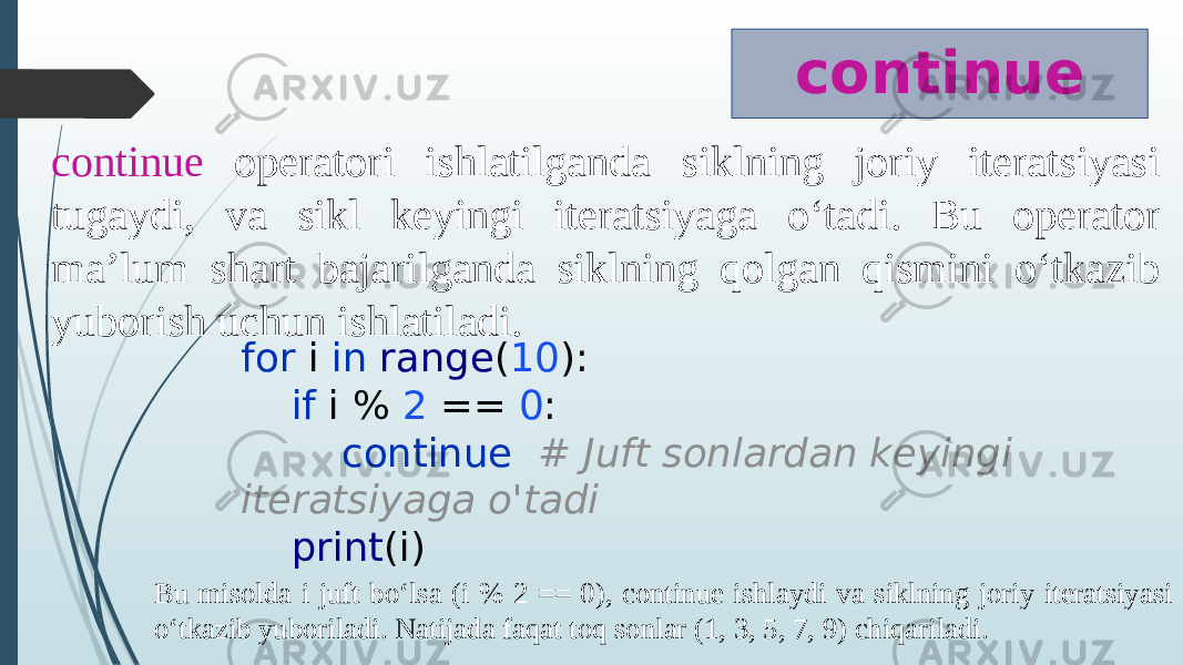 continue continue operatori ishlatilganda siklning joriy iteratsiyasi tugaydi, va sikl keyingi iteratsiyaga o‘tadi. Bu operator ma’lum shart bajarilganda siklning qolgan qismini o‘tkazib yuborish uchun ishlatiladi. for i in range ( 10 ): if i % 2 == 0 : continue # Juft sonlardan keyingi iteratsiyaga o&#39;tadi print (i) Bu misolda i juft bo‘lsa (i % 2 == 0), continue ishlaydi va siklning joriy iteratsiyasi o‘tkazib yuboriladi. Natijada faqat toq sonlar (1, 3, 5, 7, 9) chiqariladi. 