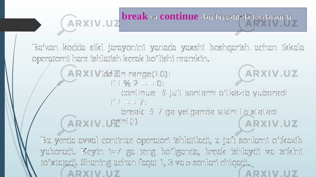 Ba’zan kodda sikl jarayonini yanada yaxshi boshqarish uchun ikkala operatorni ham ishlatish kerak bo‘lishi mumkin. break va continue dan birgalikda foydalanish for i in range(10): if i % 2 == 0: continue # Juft sonlarni o‘tkazib yuboradi if i == 7: break # 7 ga yetganda siklni to&#39;xtatadi print(i) Bu yerda avval continue operatori ishlatiladi, u juft sonlarni o‘tkazib yuboradi. Keyin i=7 ga teng bo‘lganda, break ishlaydi va tsiklni to‘xtatadi. Shuning uchun faqat 1, 3 va 5 sonlari chiqadi. 