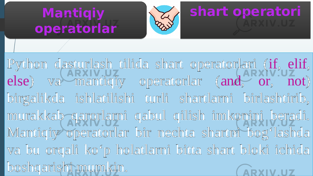 shart operatori Python dasturlash tilida shart operatorlari ( if , elif , else ) va mantiqiy operatorlar ( and , or , not ) birgalikda ishlatilishi turli shartlarni birlashtirib, murakkab qarorlarni qabul qilish imkonini beradi. Mantiqiy operatorlar bir nechta shartni bog‘lashda va bu orqali ko‘p holatlarni bitta shart bloki ichida boshqarishi mumkin. Mantiqiy operatorlar 0B0D 01 12 