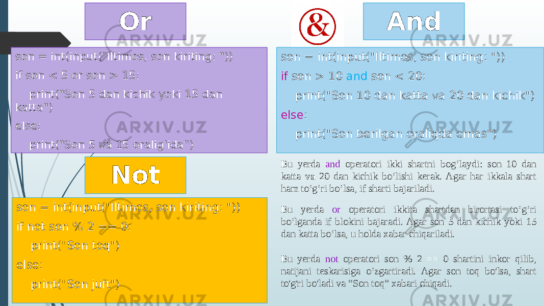 And son = int(input(&#34;Iltimos, son kiriting: &#34;)) if son > 10 and son < 20: print(&#34;Son 10 dan katta va 20 dan kichik&#34;) else : print(&#34;Son berilgan oraliqda emas&#34;)son = int(input(&#34;Iltimos, son kiriting: &#34;)) if son < 5 or son > 15: print(&#34;Son 5 dan kichik yoki 15 dan katta&#34;) else: print(&#34;Son 5 va 15 oralig&#39;ida&#34;) Or Not son = int(input(&#34;Iltimos, son kiriting: &#34;)) if not son % 2 == 0: print(&#34;Son toq&#34;) else: print(&#34;Son juft&#34;) Bu yerda and operatori ikki shartni bog‘laydi: son 10 dan katta va 20 dan kichik bo‘lishi kerak. Agar har ikkala shart ham to‘g‘ri bo‘lsa, if sharti bajariladi. Bu yerda or operatori ikkita shartdan birortasi to‘g‘ri bo‘lganda if blokini bajaradi. Agar son 5 dan kichik yoki 15 dan katta bo‘lsa, u holda xabar chiqariladi. Bu yerda not operatori son % 2 == 0 shartini inkor qilib, natijani teskarisiga o‘zgartiradi. Agar son toq bo&#39;lsa, shart to&#39;g&#39;ri bo&#39;ladi va “Son toq” xabari chiqadi. 