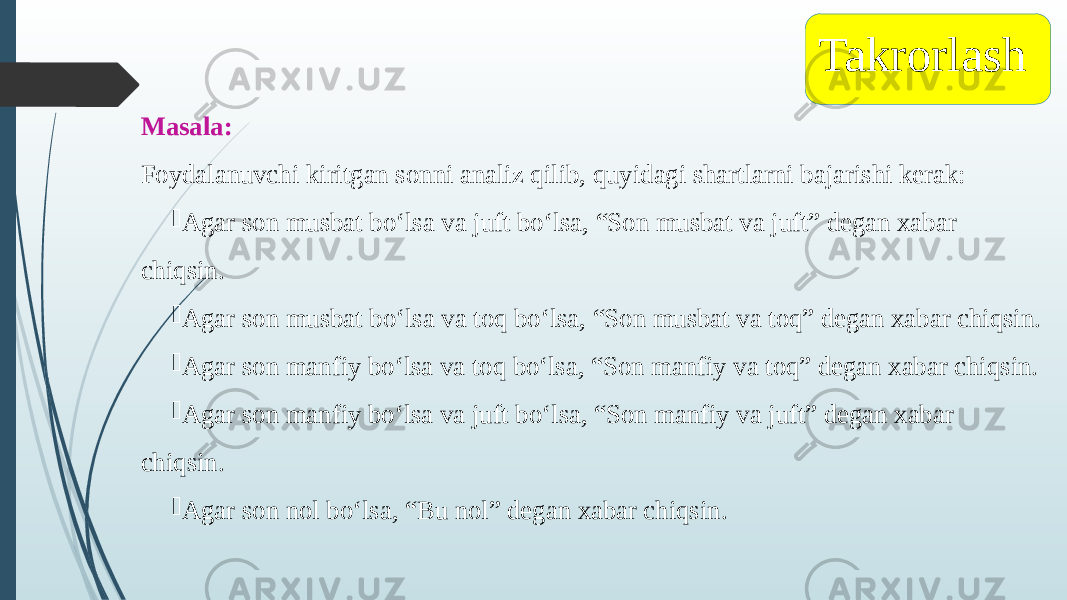 Masala: Foydalanuvchi kiritgan sonni analiz qilib, quyidagi shartlarni bajarishi kerak:  Agar son musbat bo‘lsa va juft bo‘lsa, “Son musbat va juft” degan xabar chiqsin.  Agar son musbat bo‘lsa va toq bo‘lsa, “Son musbat va toq” degan xabar chiqsin.  Agar son manfiy bo‘lsa va toq bo‘lsa, “Son manfiy va toq” degan xabar chiqsin.  Agar son manfiy bo‘lsa va juft bo‘lsa, “Son manfiy va juft” degan xabar chiqsin.  Agar son nol bo‘lsa, “Bu nol” degan xabar chiqsin. Takrorlash 