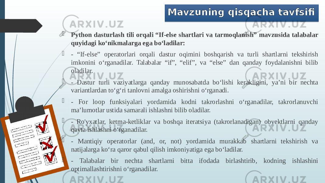 Mavzuning qisqacha tavfsifi  Python dasturlash tili orqali “If-else shartlari va tarmoqlanish” mavzusida talabalar quyidagi ko‘nikmalarga ega bo‘ladilar:  - “If-else” operatorlari orqali dastur oqimini boshqarish va turli shartlarni tekshirish imkonini o‘rganadilar. Talabalar “if”, “elif”, va “else” dan qanday foydalanishni bilib oladilar.  - Dastur turli vaziyatlarga qanday munosabatda bo‘lishi kerakligini, ya’ni bir nechta variantlardan to‘g‘ri tanlovni amalga oshirishni o‘rganadi.  - For loop funksiyalari yordamida kodni takrorlashni o‘rganadilar, takrorlanuvchi ma’lumotlar ustida samarali ishlashni bilib oladilar.  - Ro&#39;yxatlar, ketma-ketliklar va boshqa iteratsiya (takrorlanadigan) obyektlarni qanday qayta ishlashni o‘rganadilar.  - Mantiqiy operatorlar (and, or, not) yordamida murakkab shartlarni tekshirish va natijalarga ko‘ra qaror qabul qilish imkoniyatiga ega bo‘ladilar.  - Talabalar bir nechta shartlarni bitta ifodada birlashtirib, kodning ishlashini optimallashtirishni o‘rganadilar. 010203 