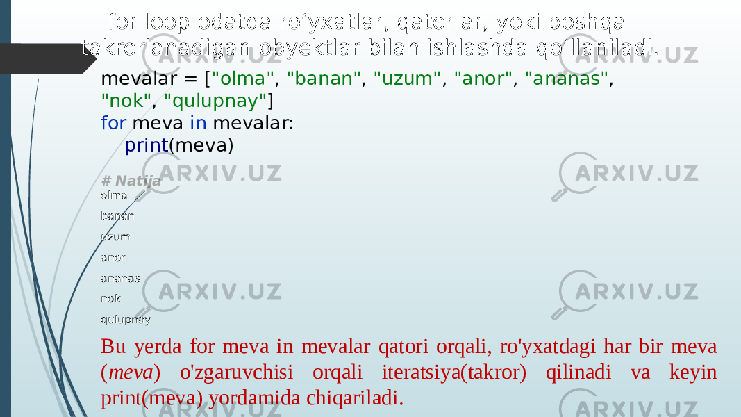 for loop odatda ro‘yxatlar, qatorlar, yoki boshqa takrorlanadigan obyektlar bilan ishlashda qo‘llaniladi. mevalar = [ &#34;olma&#34; , &#34;banan&#34; , &#34;uzum&#34; , &#34;anor&#34; , &#34;ananas&#34; , &#34;nok&#34; , &#34;qulupnay&#34; ] for meva in mevalar: print (meva) # Natija olma banan uzum anor ananas nok qulupnay Bu yerda for meva in mevalar qatori orqali, ro&#39;yxatdagi har bir meva ( meva ) o&#39;zgaruvchisi orqali iteratsiya(takror) qilinadi va keyin print(meva) yordamida chiqariladi. 