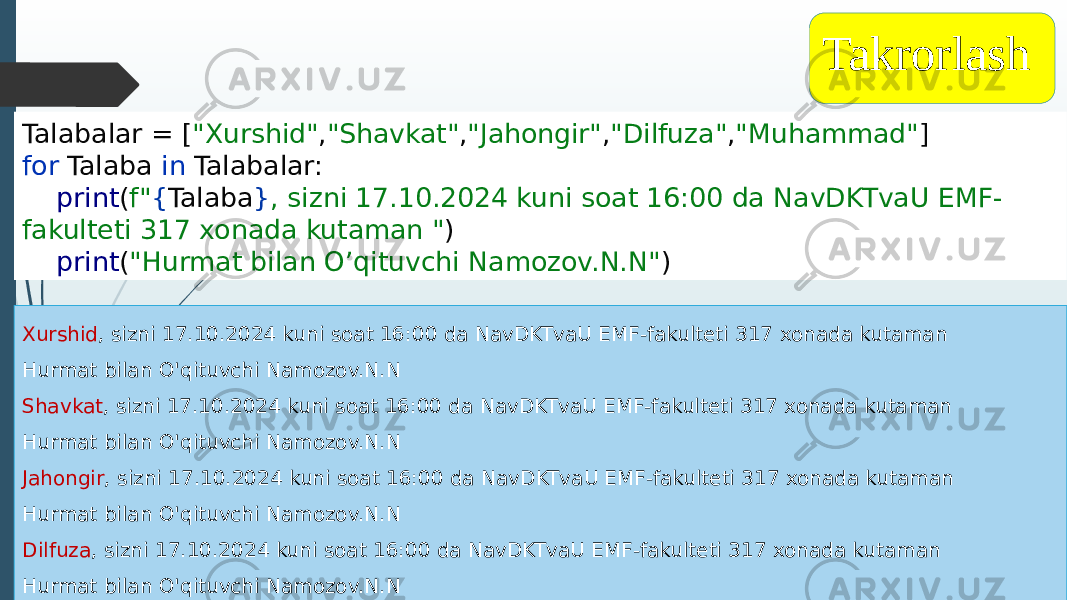 Talabalar = [ &#34;Xurshid&#34; , &#34;Shavkat&#34; , &#34;Jahongir&#34; , &#34;Dilfuza&#34; , &#34;Muhammad&#34; ] for Talaba in Talabalar: print ( f&#34; { Talaba } , sizni 17.10.2024 kuni soat 16:00 da NavDKTvaU EMF- fakulteti 317 xonada kutaman &#34; ) print ( &#34;Hurmat bilan O’qituvchi Namozov.N.N&#34; ) Takrorlash Xurshid , sizni 17.10.2024 kuni soat 16:00 da NavDKTvaU EMF-fakulteti 317 xonada kutaman Hurmat bilan O&#39;qituvchi Namozov.N.N Shavkat , sizni 17.10.2024 kuni soat 16:00 da NavDKTvaU EMF-fakulteti 317 xonada kutaman Hurmat bilan O&#39;qituvchi Namozov.N.N Jahongir , sizni 17.10.2024 kuni soat 16:00 da NavDKTvaU EMF-fakulteti 317 xonada kutaman Hurmat bilan O&#39;qituvchi Namozov.N.N Dilfuza , sizni 17.10.2024 kuni soat 16:00 da NavDKTvaU EMF-fakulteti 317 xonada kutaman Hurmat bilan O&#39;qituvchi Namozov.N.N 