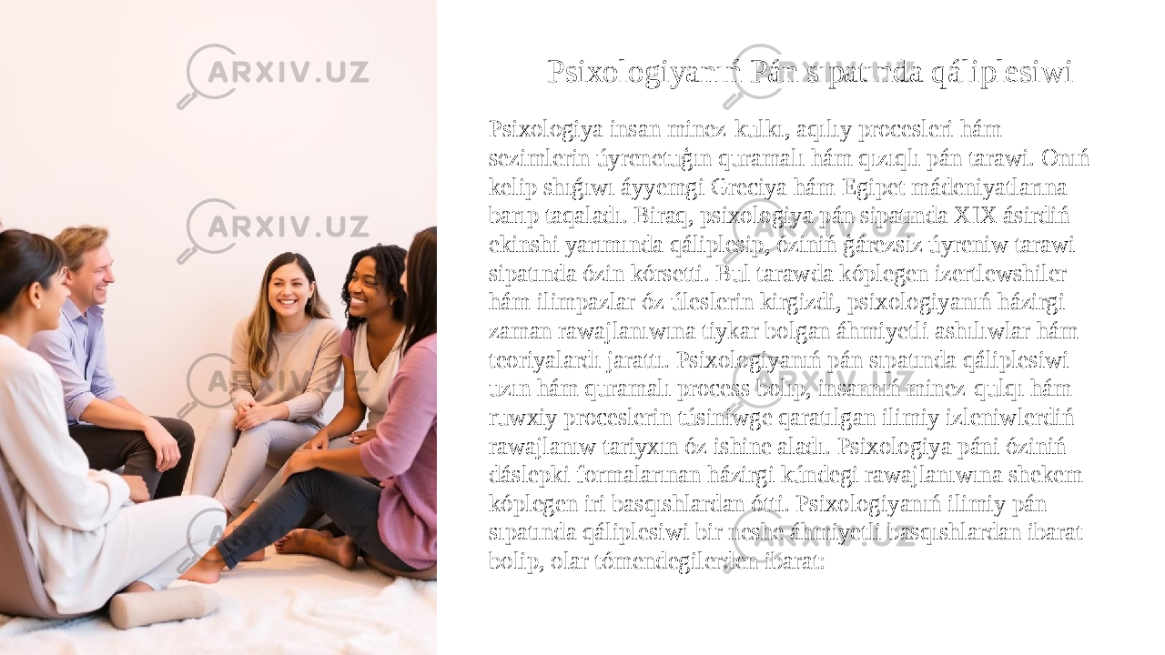 Psixologiyanıń Pán sıpatında qáliplesiwi Psixologiya insan minez-kulkı, aqılıy procesleri hám sezimlerin úyrenetuģın quramalı hám qızıqlı pán tarawi. Onıń kelip shıǵıwı áyyemgi Greciya hám Egipet mádeniyatlarına barıp taqaladı. Biraq, psixologiya pán sipatında XIX ásirdiń ekinshi yarımında qáliplesip, óziniń ģárezsiz úyreniw tarawi sipatında ózin kórsetti. Bul tarawda kóplegen izertlewshiler hám ilimpazlar óz úleslerin kirgizdi, psixologiyanıń házirgi zaman rawajlanıwına tiykar bolgan áhmiyetli ashılıwlar hám teoriyalardı jarattı. Psixologiyanıń pán sıpatında qáliplesiwi uzın hám quramalı process bolıp, insannıń minez-qulqı hám ruwxiy proceslerin túsiniwge qaratılgan ilimiy izleniwlerdiń rawajlanıw tariyxın óz ishine aladı. Psixologiya páni óziniń dáslepki formalarınan házirgi kúndegi rawajlanıwına shekem kóplegen iri basqıshlardan ótti. Psixologiyanıń ilimiy pán sıpatında qáliplesiwi bir neshe áhmiyetli basqıshlardan ibarat bolip, olar tómendegilerden ibarat: 