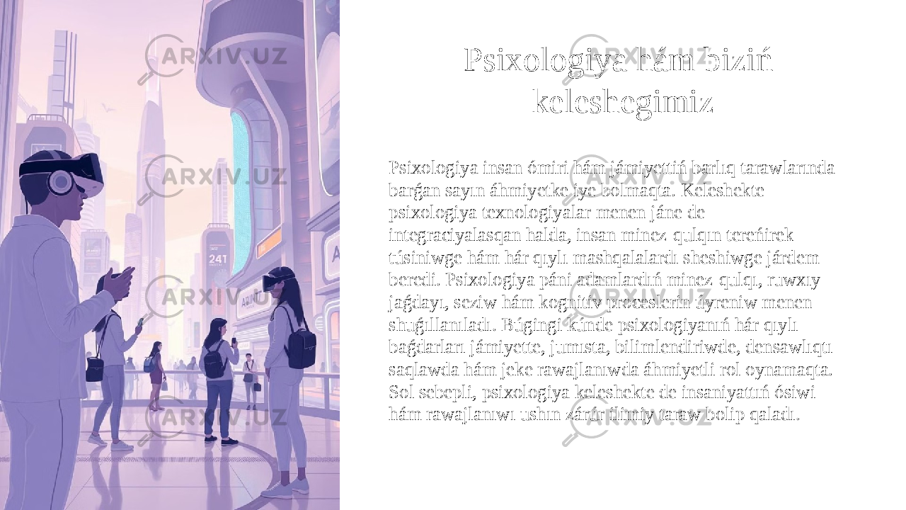 Psixologiya hám biziń keleshegimiz Psixologiya insan ómiri hám jámiyettiń barlıq tarawlarında barǵan sayın áhmiyetke iye bolmaqta. Keleshekte psixologiya texnologiyalar menen jáne de integraciyalasqan halda, insan minez-qulqın tereńirek túsiniwge hám hár qıylı mashqalalardı sheshiwge járdem beredi. Psixologiya páni adamlardıń minez-qulqı, ruwxıy jaǵdayı, seziw hám kognitiv proceslerin úyreniw menen shuǵıllanıladı. Búgingi kúnde psixologiyanıń hár qıylı baǵdarları jámiyette, jumısta, bilimlendiriwde, densawlıqtı saqlawda hám jeke rawajlanıwda áhmiyetli rol oynamaqta. Sol sebepli, psixologiya keleshekte de insaniyattıń ósiwi hám rawajlanıwı ushın zárúr ilimiy taraw bolip qaladı. 