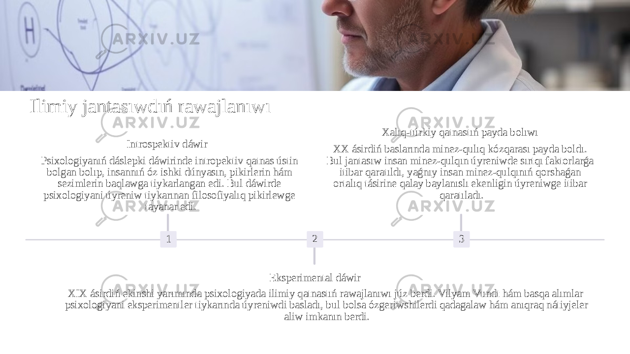 Ilimiy jantasıwdıń rawajlanıwı 1Introspektiv dáwir Psixologiyanıń dáslepki dáwirinde intropektiv qatnas ústin bolgan bolıp, insannıń óz ishki dúnyasın, pikirlerin hám sezimlerin baqlawga tiykarlangan edi. Bul dáwirde psixologiyani úyreniw tiykarınan filosofiyalıq pikirlewge tayanar edi. 2 Eksperimental dáwir XIX ásirdiń ekinshi yarımında psixologiyada ilimiy qatnastıń rawajlanıwı júz berdi. Vilyam Vundt hám basqa alımlar psixologiyani eksperimentler tiykarında úyreniwdi basladı, bul bolsa ózgeriwshilerdi qadagalaw hám anıqraq nátiyjeler aliw imkanın berdi. 3Xalıq-túrkiy qatnastıń payda bolıwı XX ásirdiń baslarında minez-qulıq kózqarası payda boldı. Bul jantasıw insan minez-qulqın úyreniwde sırtqı faktorlarǵa itibar qaratıldı, yaǵnıy insan minez-qulqınıń qorshaǵan ortalıq tásirine qalay baylanıslı ekenligin úyreniwge itibar qaratıladı. 