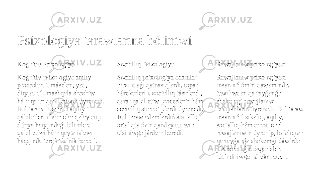 Psixologiya tarawlarına bóliniwi Kognitiv Psixologiya Kognitiv psixologiya aqılıy proceslerdi, máselen, yad, diqqat, til, mashqala sheshiw hám qarar qabil etiwdi úyrenedi. Bul taraw insannıń aqılıy qábiletlerin hám olar qalay etip dúnya haqqındaǵı bilimlerdi qabıl etiwi hám qayta islewi haqqında tereń túsinik beredi. Sociallıq Psixologiya Sociallıq psixologiya adamlar arasındaǵı qatnasıqlardı, topar háreketlerin, sociallıq tásirlerdi, qarar qabıl etiw proceslerin hám sociallıq stereotiplerdi úyrenedi. Bul taraw adamlardıń sociallıq ortalıqta ózin qanday tutıwın túsiniwge járdem beredi. Rawajlanıw psixologiyasi Rawajlanıw psixologiyası insannıń ómiri dawamında, tuwılıwdan qartayǵanǵa shekemgi rawajlanıw basqıshların úyrenedi. Bul taraw insannıń fizikalıq, aqılıy, sociallıq hám emocional rawajlanıwın úyrenip, balalıqtan qartayǵanǵa shekemgi dáwirde júz beretuǵın ózgerislerdi túsindiriwge háreket etedi. 