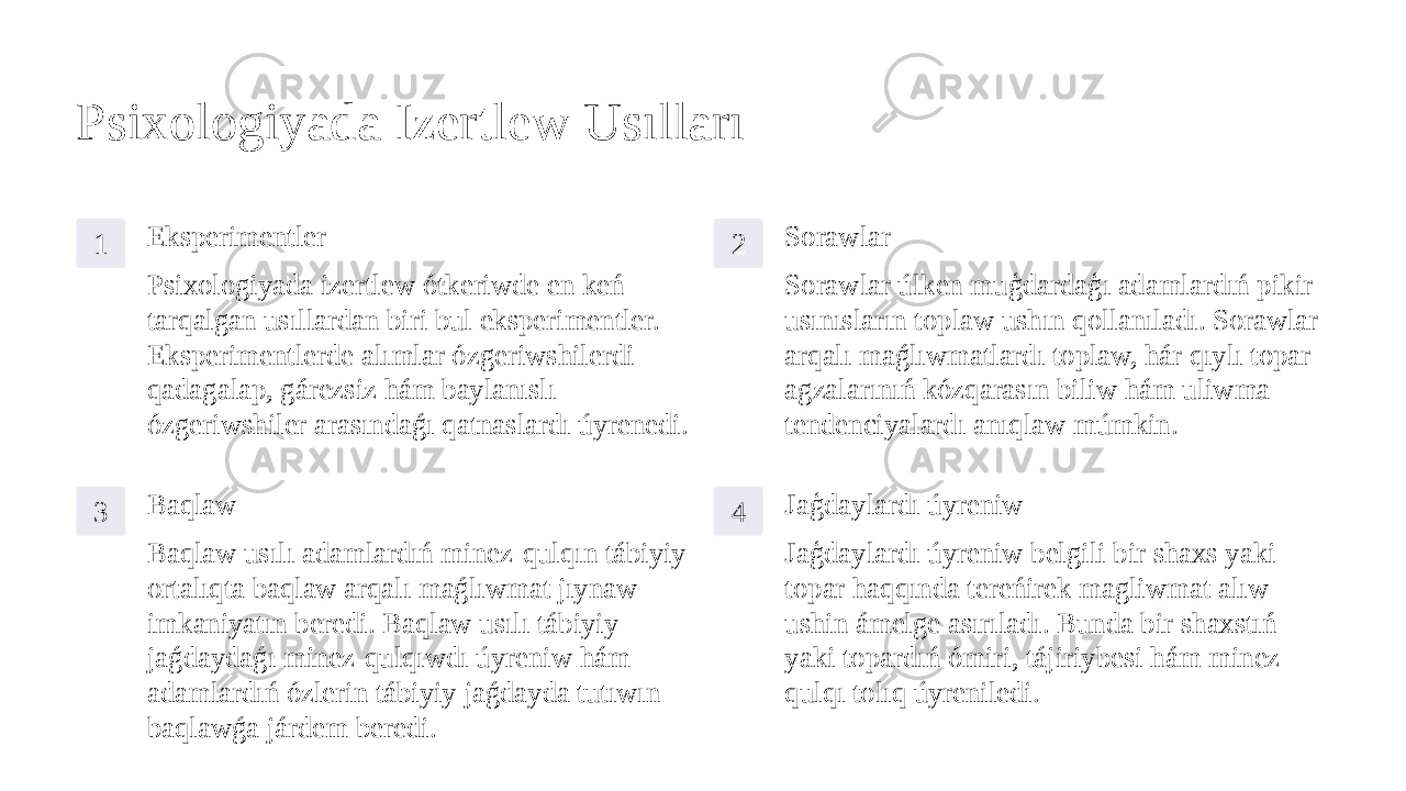 Psixologiyada Izertlew Usılları 1 Eksperimentler Psixologiyada izertlew ótkeriwde en keń tarqalgan usıllardan biri bul eksperimentler. Eksperimentlerde alımlar ózgeriwshilerdi qadagalap, gárezsiz hám baylanıslı ózgeriwshiler arasındaǵı qatnaslardı úyrenedi. 2 Sorawlar Sorawlar úlken muģdardaģı adamlardıń pikir- usınısların toplaw ushın qollanıladı. Sorawlar arqalı maǵlıwmatlardı toplaw, hár qıylı topar agzalarınıń kózqarasın biliw hám uliwma tendenciyalardı anıqlaw múmkin. 3 Baqlaw Baqlaw usılı adamlardıń minez-qulqın tábiyiy ortalıqta baqlaw arqalı maǵlıwmat jıynaw imkaniyatın beredi. Baqlaw usılı tábiyiy jaǵdaydaǵı minez-qulqıwdı úyreniw hám adamlardıń ózlerin tábiyiy jaǵdayda tutıwın baqlawǵa járdem beredi. 4 Jaģdaylardı úyreniw Jaģdaylardı úyreniw belgili bir shaxs yaki topar haqqında tereńirek magliwmat alıw ushin ámelge asırıladı. Bunda bir shaxstıń yaki topardıń ómiri, tájiriybesi hám minez- qulqı tolıq úyreniledi. 