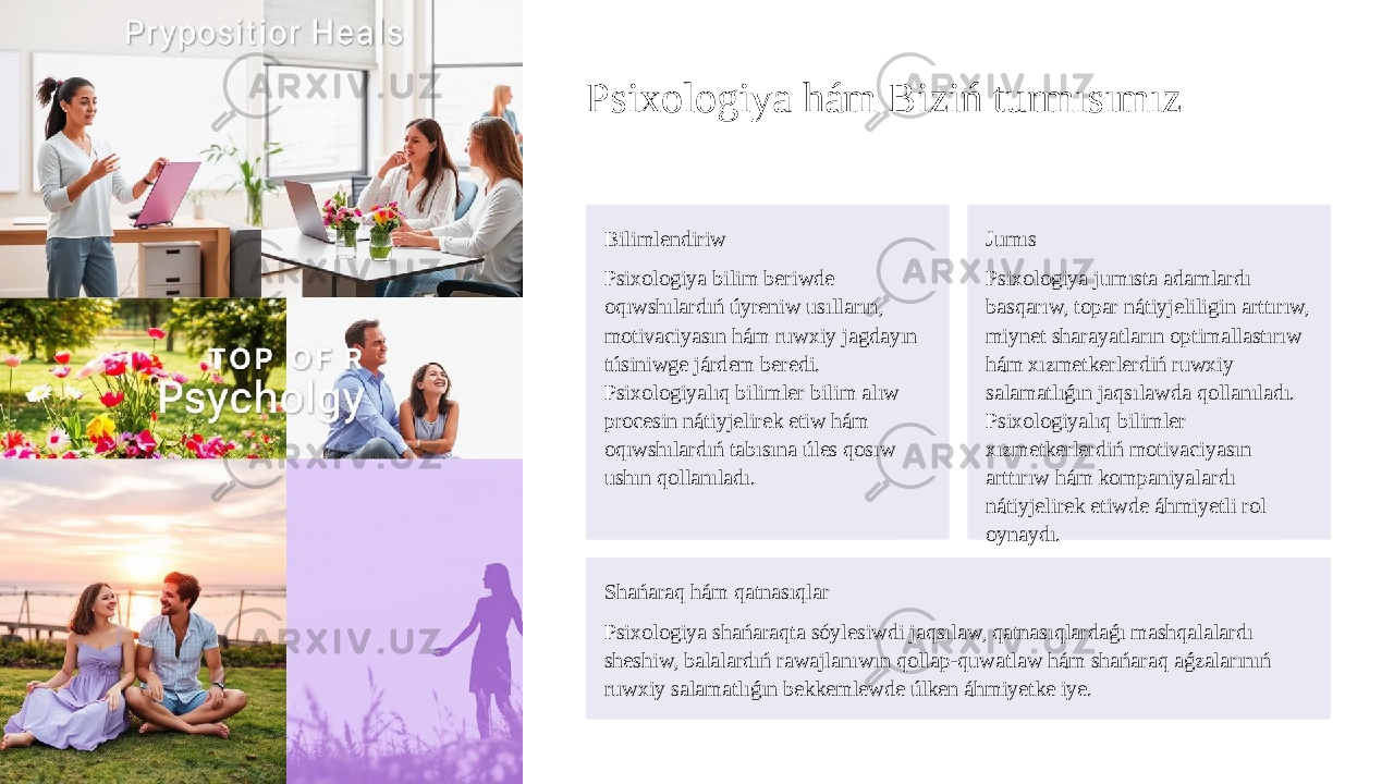 Psixologiya hám Biziń turmısımız Bilimlendiriw Psixologiya bilim beriwde oqıwshılardıń úyreniw usılların, motivaciyasın hám ruwxiy jagdayın túsiniwge járdem beredi. Psixologiyalıq bilimler bilim alıw procesin nátiyjelirek etiw hám oqıwshılardıń tabısına úles qosıw ushın qollanıladı. Jumıs Psixologiya jumısta adamlardı basqarıw, topar nátiyjeliligin arttırıw, miynet sharayatların optimallastırıw hám xızmetkerlerdiń ruwxiy salamatlıǵın jaqsılawda qollanıladı. Psixologiyalıq bilimler xızmetkerlerdiń motivaciyasın arttırıw hám kompaniyalardı nátiyjelirek etiwde áhmiyetli rol oynaydı. Shańaraq hám qatnasıqlar Psixologiya shańaraqta sóylesiwdi jaqsılaw, qatnasıqlardaǵı mashqalalardı sheshiw, balalardıń rawajlanıwın qollap-quwatlaw hám shańaraq aǵzalarınıń ruwxiy salamatlıǵın bekkemlewde úlken áhmiyetke iye. 