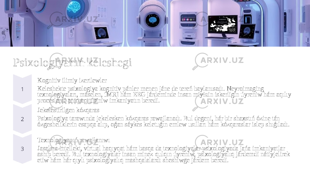 Psixologiyanıń keleshegi Kognitiv ilimiy izertlewler Keleshekte psixologiya kognitiv pánler menen jáne de tereń baylanısadı. Neyroimaging texnologiyaları, máselen, fMRI hám EEG járdeminde insan miyinin iskerligin úyreniw hám aqılıy proceslerdi anıqraq túsiniw imkaniyatın beredi. Jekelestirilgen kózqaras Psixologiya tarawında jekelesken kózqaras rawajlanadı. Bul degeni, hár bir shaxstıń ózine tán ózgesheliklerin esapqa alıp, oǵan sáykes keletuǵın emlew usılları hám kózqaraslar islep shıǵıladı. Texnologiyanıń rawajlanıwı Jasalma intellekt, virtual haqıyqat hám basqa da texnologiyalar psixologiyada jańa imkaniyatlar ashıp beredi. Bul texnologiyalar insan minez-qulqın úyreniw, psixologiyalıq járdemdi nátiyjelirek etiw hám hár qıylı psixologiyalıq mashqalalardı sheshiwge járdem beredi. 