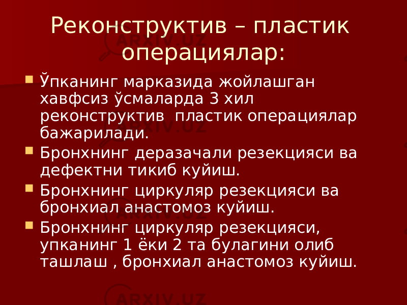 Реконструктив – пластик операциялар:  Ўпканинг марказида жойлашган хавфсиз ўсмаларда 3 хил реконструктив пластик операциялар бажарилади.  Бронхнинг деразачали резекцияси ва дефектни тикиб куйиш.  Бронхнинг циркуляр резекцияси ва бронхиал анастомоз куйиш.  Бронхнинг циркуляр резекцияси, упканинг 1 ёки 2 та булагини олиб ташлаш , бронхиал анастомоз куйиш. 