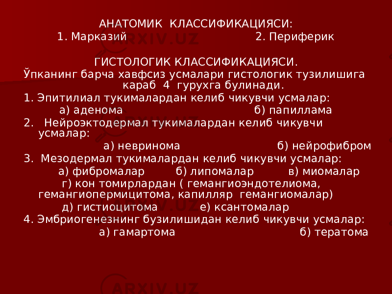 АНАТОМИК КЛАССИФИКАЦИЯСИ: 1. Марказий 2. Периферик ГИСТОЛОГИК КЛАССИФИКАЦИЯСИ. Ўпканинг барча хавфсиз усмалари гистологик тузилишига караб 4 гурухга булинади. 1. Эпитилиал тукималардан келиб чикувчи усмалар: а) аденома б) папиллама 2. Нейроэктодермал тукималардан келиб чикувчи усмалар: а) невринома б) нейрофибром 3. Мезодермал тукималардан келиб чикувчи усмалар: а) фибромалар б) липомалар в) миомалар г) кон томирлардан ( гемангиоэндотелиома, гемангиопермицитома, капилляр гемангиомалар) д) гистиоцитома е) ксантомалар 4. Эмбриогенезнинг бузилишидан келиб чикувчи усмалар: а) гамартома б) тератома 